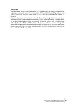 thierry Weil
Professeur à Mines ParisTech, Thierry Weil travaille sur le management de l’innovation des entreprises et
les politiques publiques de soutien à l’innovation depuis 1995. Depuis 2011, il est le délégué général de La
Fabrique de l’industrie, laboratoire d’idées présidé par Louis Gallois pour animer réflexions et débats sur
l’industrie.
Docteur en physique, membre de l’académie des technologies et ingénieur général des mines, il a occupé
différentes fonctions dans la R&D et le conseil technique au sein du groupe Thomson, aujourd’hui Thales.
De 1991 à 1995, il a dirigé les centres de recherche et la formation de troisième cycle à l’École des mines
de Paris. De décembre 2000 à mai 2002, il a été conseiller technique du Premier ministre, en charge de la
recherche et de la technologie. Il a dirigé l’opération Futuris de prospective sur le système de recherche
et d’innovation (2004-2005) et présidé l’observatoire des sciences et des techniques (2008-2010) et
l’observatoire des pôles de compétitivité.




                                                                   L’INNOVATION : UN ENJEU MAJEUR POUR LA FRANCE            139
                                                                       Dynamiser la croissance des entreprises innovantes
 