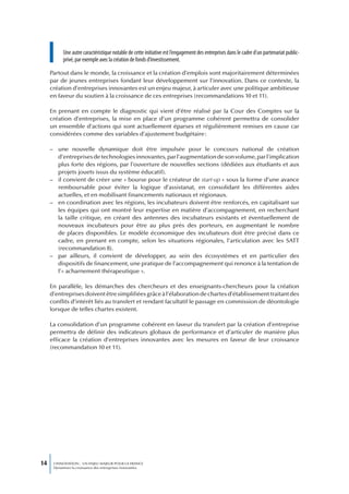 Une autre caractéristique notable de cette initiative est l’engagement des entreprises dans le cadre d’un partenariat public-
           privé, par exemple avec la création de fonds d’investissement.

     Partout dans le monde, la croissance et la création d’emplois sont majoritairement déterminées
     par de jeunes entreprises fondant leur développement sur l’innovation. Dans ce contexte, la
     création d’entreprises innovantes est un enjeu majeur, à articuler avec une politique ambitieuse
     en faveur du soutien à la croissance de ces entreprises (recommandations 10 et 11).

     En prenant en compte le diagnostic qui vient d’être réalisé par la Cour des Comptes sur la
     création d’entreprises, la mise en place d’un programme cohérent permettra de consolider
     un ensemble d’actions qui sont actuellement éparses et régulièrement remises en cause car
     considérées comme des variables d’ajustement budgétaire :

     – une nouvelle dynamique doit être impulsée pour le concours national de création
       d’entreprises de technologies innovantes, par l’augmentation de son volume, par l’implication
       plus forte des régions, par l’ouverture de nouvelles sections (dédiées aux étudiants et aux
       projets jouets issus du système éducatif).
     – il convient de créer une « bourse pour le créateur de start-up » sous la forme d’une avance
       remboursable pour éviter la logique d’assistanat, en consolidant les différentes aides
       actuelles, et en mobilisant financements nationaux et régionaux.
     – en coordination avec les régions, les incubateurs doivent être renforcés, en capitalisant sur
       les équipes qui ont montré leur expertise en matière d’accompagnement, en recherchant
       la taille critique, en créant des antennes des incubateurs existants et éventuellement de
       nouveaux incubateurs pour être au plus près des porteurs, en augmentant le nombre
       de places disponibles. Le modèle économique des incubateurs doit être précisé dans ce
       cadre, en prenant en compte, selon les situations régionales, l’articulation avec les SATT
       (recommandation 8).
     – par ailleurs, il convient de développer, au sein des écosystèmes et en particulier des
       dispositifs de financement, une pratique de l’accompagnement qui renonce à la tentation de
       l’« acharnement thérapeutique ».

     En parallèle, les démarches des chercheurs et des enseignants-chercheurs pour la création
     d’entreprises doivent être simplifiées grâce à l’élaboration de chartes d’établissement traitant des
     conflits d’intérêt liés au transfert et rendant facultatif le passage en commission de déontologie
     lorsque de telles chartes existent.

     La consolidation d’un programme cohérent en faveur du transfert par la création d’entreprise
     permettra de définir des indicateurs globaux de performance et d’articuler de manière plus
     efficace la création d’entreprises innovantes avec les mesures en faveur de leur croissance
     (recommandation 10 et 11).




14    L’INNOVATION : UN ENJEU MAJEUR POUR LA FRANCE
      Dynamiser la croissance des entreprises innovantes
 