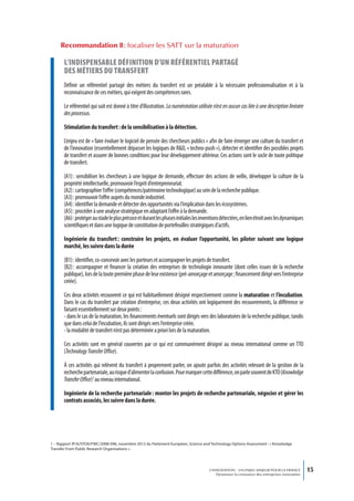 Recommandation 8 : focaliser les SATT sur la maturation

       L’indispensabLe définition d’un référentieL partagé
       des métiers du transfert
       Définir un référentiel partagé des métiers du transfert est un préalable à la nécessaire professionnalisation et à la
       reconnaissance de ces métiers, qui exigent des compétences rares.

       Le référentiel qui suit est donné à titre d’illustration. La numérotation utilisée n’est en aucun cas liée à une description linéaire
       des processus.

       Stimulation du transfert : de la sensibilisation à la détection.

       L’enjeu est de « faire évoluer le logiciel de pensée des chercheurs publics » afin de faire émerger une culture du transfert et
       de l’innovation (essentiellement dépasser les logiques de R&D, « techno-push »), détecter et identifier des possibles projets
       de transfert et assurer de bonnes conditions pour leur développement ultérieur. Ces actions sont le socle de toute politique
       de transfert.

       (A1) : sensibiliser les chercheurs à une logique de demande, effectuer des actions de veille, développer la culture de la
       propriété intellectuelle, promouvoir l’esprit d’entrepreneuriat.
       (A2) : cartographier l’offre (compétences/patrimoine technologique) au sein de la recherche publique.
       (A3) : promouvoir l’offre auprès du monde industriel.
       (A4) : identifier la demande et détecter des opportunités via l’implication dans les écosystèmes.
       (A5) : procéder à une analyse stratégique en adaptant l’offre à la demande.
       (A6) : protéger au stade le plus précoce et durant les phases initiales les inventions détectées, en lien étroit avec les dynamiques
       scientifiques et dans une logique de constitution de portefeuilles stratégiques d’actifs.

       Ingénierie du transfert : construire les projets, en évaluer l’opportunité, les piloter suivant une logique
       marché, les suivre dans la durée

       (B1) : identifier, co-concevoir avec les porteurs et accompagner les projets de transfert.
       (B2) : accompagner et financer la création des entreprises de technologie innovante (dont celles issues de la recherche
       publique), lors de la toute première phase de leur existence (pré-amorçage et amorçage ; financement dirigé vers l’entreprise
       créée).

       Ces deux activités recouvrent ce qui est habituellement désigné respectivement comme la maturation et l’incubation.
       Dans le cas du transfert par création d’entreprise, ces deux activités ont logiquement des recouvrements, la différence se
       faisant essentiellement sur deux points :
       - dans le cas de la maturation, les financements éventuels sont dirigés vers des laboratoires de la recherche publique, tandis
       que dans celui de l’incubation, ils sont dirigés vers l’entreprise créée.
       - la modalité de transfert n’est pas déterminée a priori lors de la maturation.

       Ces activités sont en général couvertes par ce qui est communément désigné au niveau international comme un TTO
       (Technology Transfer Office).

       À ces activités qui relèvent du transfert à proprement parler, on ajoute parfois des activités relevant de la gestion de la
       recherche partenariale, au risque d’alimenter la confusion. Pour marquer cette différence, on parle souvent de KTO (Knowledge
       Transfer Office)1 au niveau international.

       Ingénierie de la recherche partenariale : monter les projets de recherche partenariale, négocier et gérer les
       contrats associés, les suivre dans la durée.




1 – Rapport IP/A/STOA/FWC/2008-096, novembre 2012 du Parlement Européen, Science and Technology Options Assessment : « Knowledge
Transfer From Public Research Organisations ».




                                                                                       L’INNOVATION : UN ENJEU MAJEUR POUR LA FRANCE            15
                                                                                           Dynamiser la croissance des entreprises innovantes
 