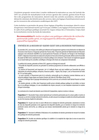 L’évolution proposée revient donc à mettre réellement la maturation au cœur de l’activité des
SATT. Les activités de mutualisation et de services (gestion des contrats, gestion d’une PI non
liée à des programmes de maturation), doivent rester des activités secondaires, relevant de la
démarche volontaire des bénéficiaires des services, dans une logique d’autofinancement assuré
par les ressources des actionnaires académiques des SATT.

Cette évolution va permettre de passer d’une logique d’équilibre économique (dont le retour
d’expérience international montre qu’il n’est pas crédible) à une logique d’investissement dans
le cadre d’une politique publique assumant les risques initiaux liés à l’innovation, l’enjeu étant
la reconstitution à terme du fonds de maturation.

   Recommandation 9 : mettre en place une politique cohérente de recherche
   partenariale public-privé, en regroupant les différentes politiques
   aujourd’hui éparpillées

     synthèse de La mission igf-igaenr-cgeiet sur La recherche partenariaLe
     En novembre 2012, une mission a été confiée par la Ministre de l’Enseignement supérieur et de la Recherche et le Ministre de
     l’Économie et des Finances à l’Inspection générale des Finances (IGF), l’Inspection générale de l’Administration de l’Éducation
     nationale et de la Recherche (IGAENR) et au Conseil général de l’Économie, de l’Industrie, de l’Énergie et des Technologies
     (CGEIET). L’objet de la mission était une analyse de la situation en France de la recherche partenariale, définie comme l’ensemble
     des projets de R&D menés conjointement par la recherche publique et les entreprises. Cette mission s’est également appuyée
     sur un travail réalisé par les conseillers scientifiques à l’étranger afin d’avoir une comparaison internationale.

     La synthèse de la mission, présentée en février 2013, apporte un éclairage très instructif :
     - l’ensemble des dispositifs concernés (en particulier les nombreux programmes de recherche collaborative) sont difficiles à
     consolider,
     - les volumes de financement sont importants : de 4 à 5 milliards d’euros sont ainsi mobilisés par l’ensemble des acteurs
     (laboratoires de recherche publique, entreprises, financeurs publics – régions, État, Europe-), avec un financement de l’ordre
     de 75 % sur fonds publics,
     - en euros constants, le financement privé de la recherche contractuelle par les entreprises (contrats bilatéraux avec la
     recherche publique) stagne depuis une dizaine d’années (de l’ordre de 700 millions d’euros 2010),
     - la France se distingue dans le paysage international par le fort accent mis sur la recherche multi-latérale financée sur fonds
     publics,
     - de manière générale, cet effort, dont l’importance justifie qu’une véritable politique publique lui soit dédiée, ne donne
     lieu ni à un pilotage stratégique, ni à une consolidation des moyens consacrés, ni à une évaluation notamment en matière
     d’impact économique.

     Les conclusions de ce travail sont données sous la forme de 9 propositions, reprises in extenso ci-dessous :

     Proposition n° 1 : Reconnaître l’enjeu central représenté par la recherche partenariale pour les acteurs publics et privés en
     instaurant, au sein de la stratégie nationale de recherche, un volet consacré à la stratégie en matière de recherche partenariale
     au sein d’un nouveau chapitre de valorisation.

     Proposition n° 2 : Assurer une mise en œuvre effective de la stratégie de recherche partenariale, notamment en termes
     de choix des dispositifs prioritaires et de suppression des dispositifs obsolètes, par un ministère en charge de la recherche
     positionné comme chef de file, ou à défaut par une instance interministérielle animée par le ministère en charge de la
     recherche.

     Proposition n° 3 : Structurer la définition d’indicateurs et la consolidation de données permettant de mesurer les résultats
     de la politique de recherche partenariale.

     Proposition n° 4 : Accorder une attention spécifique à la stabilité et à la simplicité des règles dans la mise en œuvre de la
     stratégie de recherche partenariale.




                                                                                   L’INNOVATION : UN ENJEU MAJEUR POUR LA FRANCE            17
                                                                                       Dynamiser la croissance des entreprises innovantes
 