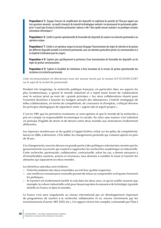 Proposition n° 5 : Engager l’exercice de simplification des dispositifs en explicitant les priorités de l’État par rapport aux
           trois questions suivantes : sur quel(s) niveau(x) de maturité technologique souhaite t-on promouvoir les partenariats public-
           privé ? A quel type d’acteur la recherche partenariale s’adresse t-elle ? Dans quelle mesure souhaite t-on privilégier certaines
           orientations thématiques ?

           Proposition n° 6 : Confier la gestion opérationnelle de l’ensemble des dispositifs de soutien à la recherche partenariale à un
           opérateur unique.

           Proposition n° 7 : Confier à cet opérateur unique la mission d’engager l’harmonisation des règles de sélection et de gestion
           des différents dispositifs incitatifs à la recherche partenariale, avec une attention particulière portée à la communication et à
           la simplicité d’utilisation pour les usagers.

           Proposition n° 8 : Explorer plus spécifiquement la pertinence d’une harmonisation de l’ensemble des dispositifs sur les
           règles de gestion communautaires.

           Proposition n° 9 : Explorer la faisabilité de l’attribution à Oséo Innovation de la mission de gestion opérationnelle des
           incitations à la recherche partenariale.

     Cette recommandation est directement issue des travaux menés par la mission IGF-IGAENR-CGEIET
     sur le sujet de la recherche partenariale.

     Pendant très longtemps, la recherche publique française, en particulier dans ses aspects les
     plus fondamentaux, a ignoré le monde industriel et a rejeté toute forme de collaboration
     avec le secteur privé au nom de « grands principes ». Les rares collaborations étaient pour
     l’essentiel destinées à boucler les budgets annuels des laboratoires. L’intérêt stratégique de
     telles collaborations, en terme de compétitivité, de croissance et d’emplois, s’effaçait derrière
     les principes idéologiques de séparation entre « argent sale et argent propre ».

     C’est en 1981 que les premières évolutions se sont opérées et que le monde de la recherche a
     pris en compte sa responsabilité économique et sociale. Au refus sans nuance s’est substitué
     un principe d’égalité de droits et de devoirs entre deux mondes aux motivations évidemment
     différentes.

     Les réponses nombreuses et de qualité à l’appel d’offres initial sur les pôles de compétitivité,
     lancés en 2004, a démontré, s’il le fallait, les changements profonds qui s’étaient opérés en près
     de 30 ans.

     Ces changements, nous les devons en grande partie à des politiques volontaristes menées par les
     gouvernements successifs qui visaient à rapprocher les recherches académique et industrielle.
     Cette recherche, partenariale, collaborative, contractuelle, selon les cas, a donné naissance à
     d’innombrables soutiens, actions et structures, tous destinés à combler le fossé et franchir les
     obstacles qui séparaient ces deux mondes.

     Les bénéfices attendus sont évidents :
     – l’interfécondation des deux ensembles accroît leur qualité respective,
     – une meilleure connaissance mutuelle permet de mieux se comprendre et d’ajuster finement
        les politiques,
     – le transfert est évidemment facilité et cela dans les deux sens, ce qu’on oublie souvent (par
        exemple, la culture industrielle a été pour beaucoup dans la naissance de la biologie à grande
        échelle en France et dans le monde).

     La France s’est ainsi singularisée au niveau international par un développement important
     de programmes de soutien à la recherche collaborative et ce, encore récemment, par les
     investissements d’avenir (IRT, IEED, etc.). Un rapport récent très complet, commandé par l’État à



18    L’INNOVATION : UN ENJEU MAJEUR POUR LA FRANCE
      Dynamiser la croissance des entreprises innovantes
 