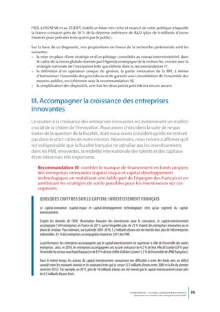 l’IGF, à l’IGAENR et au CGEIET, établit un bilan très riche et nuancé de cette politique à laquelle
la France consacre près de 10 % de la dépense intérieure de R&D (plus de 4 milliards d’euros
financés pour près des trois quarts par le public).

Sur la base de ce diagnostic, nos propositions en faveur de la recherche partenariale sont les
suivantes :
– la mise en place d’une stratégie et d’un pilotage consolidés au niveau interministériel, dans
   le cadre de la vision globale donnée par l’Agenda stratégique de la recherche, croisée avec la
   stratégie nationale de l’innovation telle que définie dans la recommandation 17,
– la définition d’un opérateur unique de gestion, la partie innovation de la BPI, à même
   d’harmoniser l’ensemble des procédures et de garantir une consolidation de l’ensemble des
   moyens publics, en cohérence avec la recommandation 18,
– la simplification des dispositifs, une fois les deux points précédents mis en œuvre.



III. Accompagner la croissance des entreprises
innovantes
Le soutien à la croissance des entreprises innovantes est évidemment un maillon
crucial de la chaîne de l’innovation. Nous avons choisi dans la suite de ne pas
traiter de la question de la fiscalité, dont nous avons considéré qu’elle ne rentrait
pas dans le strict cadre de notre mission. Néanmoins, nous tenons à affirmer qu’il
est indispensable que la fiscalité française ne pénalise pas les investissements
dans les PME innovantes, la mobilité internationale des talents et des capitaux
étant désormais très importante.

   Recommandation 10 : combler le manque de financement en fonds propres
   des entreprises innovantes (capital-risque et capital-développement
   technologique) en mobilisant une faible part de l’épargne des français et en
   améliorant les stratégies de sortie possibles pour les investisseurs sur ces
   segments

     queLques chiffres sur Le capitaL-investissement français
     Le capital-innovation (capital-risque et capital-développement technologique) n’est qu’un segment du capital-
     investissement.

     D’après les données de l’AFIC (Association française des investisseurs pour la croissance), le capital-investissement
     accompagne 1 694 entreprises en France en 2011, parmi lesquelles plus de 25 % étaient des entreprises innovantes ou en
     phase de création. Pour mémoire, sur la période 2007-2010, 3.2 milliards d’euros ont été investis dans plus de 500 entreprises
     industrielles. 83 % des entreprises accompagnées étaient en 2011 des PME.

     La performance des entreprises accompagnées par le capital-investissement est supérieure à celle de l’ensemble des autres
     entreprises : ainsi, en 2010, les entreprises accompagnées ont eu une croissance de 4.2 % de leur effectif (contre 0.8 % pour
     l’ensemble du secteur marchand français) et de 8.9 % de leur chiffre d’affaires (contre 3.2 % de l’ensemble des PME françaises).

     Dans le même temps, les acteurs du capital investissement connaissent des difficultés à lever des fonds avec un déficit
     cumulé entre les montants investis et les montants levés qui se creuse (5.7 milliards d’euros entre 2009 et la fin du premier
     semestre 2012). Par exemple, en 2011, près de 10 milliards d’euros ont été investis par le capital investissement contre près
     de 6.5 milliards d’euros levés.



                                                                                  L’INNOVATION : UN ENJEU MAJEUR POUR LA FRANCE            19
                                                                                      Dynamiser la croissance des entreprises innovantes
 