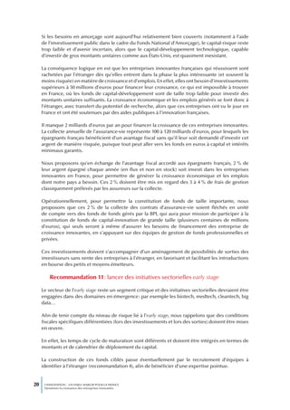 Si les besoins en amorçage sont aujourd’hui relativement bien couverts (notamment à l’aide
     de l’investissement public dans le cadre du Fonds National d’Amorçage), le capital-risque reste
     trop faible et d’avenir incertain, alors que le capital-développement technologique, capable
     d’investir de gros montants unitaires comme aux États-Unis, est quasiment inexistant.

     La conséquence logique en est que les entreprises innovantes françaises qui réussissent sont
     rachetées par l’étranger dès qu’elles entrent dans la phase la plus intéressante (et souvent la
     moins risquée) en matière de croissance et d’emplois. En effet, elles ont besoin d’investissements
     supérieurs à 50 millions d’euros pour financer leur croissance, ce qui est impossible à trouver
     en France, où les fonds de capital-développement sont de taille trop faible pour investir des
     montants unitaires suffisants. La croissance économique et les emplois générés se font donc à
     l’étranger, avec transfert du potentiel de recherche, alors que ces entreprises ont vu le jour en
     France et ont été soutenues par des aides publiques à l’innovation françaises.

     Il manque 2 milliards d’euros par an pour financer la croissance de ces entreprises innovantes.
     La collecte annuelle de l’assurance-vie représente 100 à 120 milliards d’euros, pour lesquels les
     épargnants français bénéficient d’un avantage fiscal sans qu’il leur soit demandé d’investir cet
     argent de manière risquée, puisque tout peut aller vers les fonds en euros à capital et intérêts
     minimaux garantis.

     Nous proposons qu’en échange de l’avantage fiscal accordé aux épargnants français, 2 % de
     leur argent épargné chaque année (en flux et non en stock) soit investi dans les entreprises
     innovantes en France, pour permettre de générer la croissance économique et les emplois
     dont notre pays a besoin. Ces 2 % doivent être mis en regard des 3 à 4 % de frais de gestion
     classiquement prélevés par les assureurs sur la collecte.

     Opérationnellement, pour permettre la constitution de fonds de taille importante, nous
     proposons que ces 2 % de la collecte des contrats d’assurance-vie soient fléchés en unité
     de compte vers des fonds de fonds gérés par la BPI, qui aura pour mission de participer à la
     constitution de fonds de capital-innovation de grande taille (plusieurs centaines de millions
     d’euros), qui seuls seront à même d’assurer les besoins de financement des entreprise de
     croissance innovantes, en s’appuyant sur des équipes de gestion de fonds professionnelles et
     privées.

     Ces investissements doivent s’accompagner d’un aménagement de possibilités de sorties des
     investisseurs sans vente des entreprises à l’étranger, en favorisant et facilitant les introductions
     en bourse des petits et moyens émetteurs.

         Recommandation 11 : lancer des initiatives sectorielles early stage

     Le secteur de l’early stage reste un segment critique et des initiatives sectorielles devraient être
     engagées dans des domaines en émergence : par exemple les biotech, medtech, cleantech, big
     data…

     Afin de tenir compte du niveau de risque lié à l’early stage, nous rappelons que des conditions
     fiscales spécifiques différentiées (lors des investissements et lors des sorties) doivent être mises
     en œuvre.

     En effet, les temps de cycle de maturation sont différents et doivent être intégrés en termes de
     montants et de calendrier de déploiement du capital.

     La construction de ces fonds ciblés passe éventuellement par le recrutement d’équipes à
     identifier à l’étranger (recommandation 4), afin de bénéficier d’une expertise pointue.


20    L’INNOVATION : UN ENJEU MAJEUR POUR LA FRANCE
      Dynamiser la croissance des entreprises innovantes
 