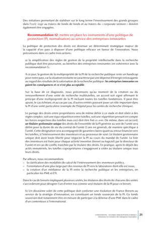 Des initiatives permettant de stabiliser sur le long terme l’investissement des grands groupes
dans l’early stage au travers de fonds de fonds et au travers du « corporate venture » doivent
également être engagées.

   Recommandation 12 : mettre en place les instruments d’une politique de
   protection (PI, normalisation) au service des entreprises innovantes

La politique de protection des droits est devenue un déterminant stratégique majeur de
la capacité d’un pays à disposer d’une politique efficace en faveur de l’innovation. Nous
préconisons dans ce cadre trois actions :

 a) la simplification des règles de gestion de la propriété intellectuelle dans la recherche
 publique doit être poursuivie, au bénéfice des entreprises innovantes (en cohérence avec la
 recommandation 5).

 À ce jour, la gestion de la multipropriété de la PI de la recherche publique reste un handicap
 pour notre pays, car la situation existante se caractérise par une dépense d’énergie extravagante
 au regard des résultats de la valorisation de la recherche publique : les entreprises innovantes en
 paient les conséquences et ce n’est plus acceptable.

 Sur la base de ce diagnostic, nous préconisons qu’au moment de la création ou du
 renouvellement d’une unité de recherche multitutelles, un accord soit signé affirmant le
 principe d’une multipropriété de la PI incluant toutes les tutelles fondatrices. Il peut être
 ajouté, le cas échéant, et au cas par cas, d’autres entités pouvant jouer un rôle important dans
 la PI d’une unité particulière (exemple de l’hôpital pour les unités de recherche clinique).

 Le partage des droits entre propriétaires sera de même défini à ce stade et doit obéir à des
 règles simples : soit une équi-répartition entre tutelles, soit une répartition prenant en compte
 les forces respectives des tutelles mais ceci doit être fixé ex ante. De même, dans cet accord,
 un titulaire gestionnaire unique des droits de l’ensemble de la PI générée au sein de l’unité sera
 défini pour la durée de vie du contrat de l’unité (5 ans en général), de manière spécifique à
 l’unité. Cette désignation sera accompagnée de garanties claires quant au retour financier vers
 les tutelles, à l’intéressement des inventeurs et au processus de suivi. Le titulaire gestionnaire
 unique doit avoir toute liberté pour négocier la PI au cours du mandat de l’unité. La liste
 des inventeurs est fixée pour chaque activité inventive (brevet ou logiciel) par le directeur de
 l’unité et en cas de conflit, tranchée par le titulaire des droits. En pratique, après le dépôt des
 actifs immatériels, les tutelles copropriétaires s’engageront à céder au titulaire unique tous
 leurs droits.

Par ailleurs, nous recommandons
– la clarification des modalités de calcul de l’intéressement des inventeurs publics,
– l’orientation d’une plus large part des revenus de PI vers le laboratoire dont elle est issue,
– la création d’un médiateur de la PI entre la recherche publique et les entreprises, en
   particulier les PME et ETI.

Dans le cas de brevets impliquant plusieurs unités, les titulaires des droits de chacune des unités
s’accorderont pour désigner l’un d’entre eux comme seul titulaire de la PI pour ce brevet.

 b) Un deuxième volet de cette politique doit conforter une évolution de France Brevets au
 service de la stratégie d’innovation, en constituant un fonds souverain de la PI. Ce fonds
 souverain doit notamment être en mesure de participer à la défense d’une PME dans le cadre
 d’un contentieux à l’international.



                                                              L’INNOVATION : UN ENJEU MAJEUR POUR LA FRANCE            21
                                                                  Dynamiser la croissance des entreprises innovantes
 