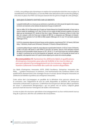 c) Enfin, une politique plus dynamique en matière de normalisation doit être mise en place : la
      sensibilisation à la normalisation, au sein des PME et des laboratoires de la recherche publique,
      et la mise en place d’un NIST à la française doivent être les pierres d’angle de cette politique.

           queLques éLéments chiffrés sur Les brevets
           La propriété intellectuelle ne se résume pas aux seuls brevets, en particulier avec le rôle croissant des logiciels et des marques.
           Les brevets sont néanmoins un bon indicateur du dynamisme d’un pays en matière de PI.

           Selon les chiffres 2012 de l’Observatoire de la PI (opéré par l’Institut National de la Propriété Industrielle), la France reste en
           retard en matière de sensibilisation à la PI. Ainsi, la France est 4e en matière de dépôt de brevets européens et 6e pour les
           dépôts par voie internationale (PCT), derrière les États-Unis, le Japon, l’Allemagne et désormais la Chine et la Corée. Cette
           place est à comparer à celle de la France pour la dépense de R&D (4e). La comparaison avec l’Allemagne est éclairante :
           en 2010, la France représente 16.4 % de l’effort de R&D européen (l’Allemagne 28.3 %) mais 14 % des brevets européens
           (l’Allemagne 39.9 %).

           En 2010, les cinq premiers déposants de brevets français sont des entreprises, respectivement PSA (1 247 brevets), EADS (dont
           Airbus, 1 160 brevets), Alcatel-Lucent (944 brevets), Technicolor (757 brevets) et Renault (604 brevets).

           La recherche publique française compte des acteurs déposant un grand nombre de brevets : le CEA à la 7e place (534 brevets),
           le CNRS à la 8e place (486 brevets) et enfin l’IFPEN à la 20e place (181 brevets). Parmi les 10 814 demandes de brevets
           effectuées par des personnalités morales françaises en 2011, près de 12.1 % sont le fait d’acteurs de la recherche publique.
           Ces dépôts se caractérisent par une très forte proportion de copropriété : alors que 8 % de l’ensemble des brevets sont en
           copropriété, cette proportion monte à 26 % pour les brevets déposés par les acteurs de la recherche publique.

         Recommandation 13 : harmoniser les différents labels et qualifications
         d’entreprises innovantes pour plus de lisibilité et les inscrire dans un
         parcours jalonné d’accompagnement vers la croissance, alignant de
         manière cohérente l’ensemble des outils de soutien disponibles

     Les labels d’entreprises innovantes (FCPI, OSEO Excellence, Entreprises Innovantes des
     Pôles, …) guident investisseurs et acheteurs. Une harmonisation des nombreux labels et des
     qualifications donnant droit à des avantages fiscaux et sociaux (Jeune Entreprise Innovante) en
     améliorera la lisibilité et profitera aux entreprises innovantes.

     Cette action doit s’accompagner en parallèle de la définition d’un parcours jalonné vers
     la croissance, avec l’alignement de tous les outils disponibles au bénéfice des entreprises
     innovantes rentrant dans ce parcours. La définition d’un tel parcours doit par ailleurs permettre
     de cesser l’« acharnement thérapeutique » qui est parfois mis en œuvre, l’objectif global
     poursuivi étant de favoriser l’émergence de leaders internationaux.

     La mise en place de structures spécialisées d’accompagnement (ou leur renforcement) tout au
     long de ce parcours, doit être une ambition des écosystèmes.




22    L’INNOVATION : UN ENJEU MAJEUR POUR LA FRANCE
      Dynamiser la croissance des entreprises innovantes
 