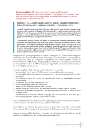 Recommandation 14 : inciter les grands groupes et les grands
    établissements publics à s’impliquer dans l’émergence et la croissance des
    entreprises innovantes, en intégrant de nouvelles dimensions dans leur
    obligation de publication de RSE

     passer des coLLaborations de r&d entre grands groupes intégrateurs
     et pme technoLogiques au renforcement de La commande privée
     Les pôles de compétitivité ont permis la création d’écosystèmes où se croisent les acteurs du monde économique, ceux de
     la recherche et de la formation au sein des grandes filières industrielles. Il en a résulté des centaines de projets de recherche
     collaboratifs. Ce mode de fonctionnement est désormais totalement adopté et a réellement permis de casser les barrières
     entre tous ces acteurs. Les PME et les chercheurs se côtoient et se comprennent mieux, les responsables R&D des grands
     groupes discutent facilement avec les dirigeants de PME innovantes.

     Cette communauté constituée d’hommes et de femmes qui ont construit une confiance réciproque autour de projets
     techniques ne rend malheureusement pas plus faciles les relations contractuelles qui pourraient s’ensuivre. Les PME
     peinent souvent à franchir la barrière de sélection des achats des grandes entreprises, même si l’expérience menée au sein
     d’un consortium prouve que les produits et l’équipe sont dignes de confiance. D’un autre côté, les grands groupes sont à
     la recherche de technologies de ruptures et sont friands de l’agilité offerte par les PME. Le processus d’innovation n’est en
     conséquence pas abouti, alors qu’il faut permettre que ce tissu économique formé par les PME innovantes puisse trouver des
     clients qui l’entraînent vers une nécessaire croissance.

L’implication des grands groupes dans le soutien à l’émergence et à la croissance d’entreprises
innovantes dans leur écosystème est un enjeu majeur. Afin de renforcer cette dynamique,
nous proposons l’ajout aux obligations de publication de « Responsabilité Sociétale et
Environnementale » (RSE) de toute entreprise de plus de 2 000 salariés, de critères ou d’indicateurs
de comportement vis-à-vis des PME innovantes, pour permettre une incitation interne forte sur
les cadres dirigeants et supérieurs.

À titre d’exemple, les différents volets suivants devraient être précisés :
– la simplicité de l’accès pour les PME innovantes aux axes d’innovation du groupe,
– le soutien à la création d’entreprises innovantes, que ce soit par l’essaimage ou la première
    commande,
– l’investissement dans des fonds de capital-risque et/ou de capital-développement
    technologique,
– l’intégration des PME dans les projets de R&D,
– le soutien à l’export de PME de l’écosystème,
– la publicité des délais de paiement envers les PME,
– la répercussion aux sous-traitants des conditions obtenues dans les contrats étatiques,
– l’identification des « PME championnes » que le groupe souhaite soutenir, et la mise en place
    d’un plan dédié,
– la nomination d’un médiateur interne au groupe, haut placé et non issu de la R&D, pour
    faciliter le passage de la relation R&D à la relation achat.

Cette liste doit être discutée et validée par les syndicats professionnels représentatifs de filières,
dans le cadre d’un calendrier ambitieux, si possible avant fin 2014.

L’ensemble de ces éléments peuvent constituer un levier d’une éventuelle conditionnalité
d’une partie du CIR ou faire partie de la déclaration de CIR avec un principe de communication.

Comme le secteur public doit donner l’exemple, cette disposition est à étendre aux grands
établissements publics, avec des modalités appropriées à préciser.




                                                                                   L’INNOVATION : UN ENJEU MAJEUR POUR LA FRANCE            23
                                                                                       Dynamiser la croissance des entreprises innovantes
 