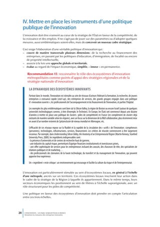IV. Mettre en place les instruments d’une politique
     publique de l’innovation
     L’innovation doit être vraiment au cœur de la stratégie de l’État en faveur de la compétitivité, de
     la croissance et des emplois. Il ne s’agit pas de jouer sur des paramètres ou d’adopter quelques
     mesures, aussi emblématiques soient-elles, mais de concevoir un nouveau cadre stratégique.

     Ceci exige l’élaboration d’une véritable politique d’innovation qui :
     – couvre de manière transversale plusieurs dimensions : de la recherche au financement des
       entreprises, en passant par les politiques d’éducation, d’immigration, de fiscalité ou encore
       de propriété intellectuelle,
     – associe à la fois une approche globale et territoriale,
     – évalue au regard de l’impact économique, simplifie, « innove » en permanence.

         Recommandation 15 : reconnaître le rôle des écosystèmes d’innovation
         métropolitains comme points d’appui des stratégies régionales et de la
         stratégie nationale d’innovation

           La dynamique des écosystèmes innovants
           Partout dans le monde, l’innovation est stimulée au sein de réseaux d’acteurs fédérant la formation, la recherche, de jeunes
           entreprises à croissance rapide (start-up), des entreprises de services, des grands groupes engagés dans une politique
           d’« innovation ouverte », les professionnels de l’accompagnement et du financement de l’innovation, et parfois l’hôpital.

           Les exemples les plus emblématiques sont bien sûr la Silicon Valley, la région de Boston ou encore Israël (autour de quelques
           universités technologiques comme, à titre d’exemple, le Technion). En Europe, les États ont commencé depuis une dizaine
           d’années à mettre en place une politique de clusters : pôles de compétitivité en France (en complément de clusters déjà
           existants de manière variable selon les régions), avec un focus sur la dimension de la R&D collaborative, plus récemment mise
           en avant d’un nombre restreint de Spitzencluster de niveau mondial en Allemagne, etc.

           L’efficacité de ces réseaux repose sur la fluidité et la rapidité de la circulation des « actifs » de l’innovation : compétences
           (personnes), technologies, infrastructures, services, financement. Les critères de réussite commencent à être largement
           reconnus. Par exemple, dans Understanding Silicon Valley, the Anatomy of an Entrepreneurial Region (Martin Kenney, Stanford
           University Press, 2000), les ingrédients indispensables sont :
           - la présence d’universités et de centres de recherche haut de gamme,
           - une industrie du capital-risque, permettant d’agréger financiers institutionnels et investisseurs privés,
           - une offre sophistiquée de services pour les entrepreneurs incluant des avocats, des chasseurs de tête, des spécialistes de
           relations publiques et de marketing…
           - des professionnels des domaines de la haute technologie, du transfert et du management de l’innovation, qui peuvent
           apporter leur expérience.

           Un « ingrédient » reste critique : un environnement qui encourage et facilite la culture du risque et de l’entrepreneuriat.


     L’innovation est particulièrement stimulée au sein d’écosystèmes locaux, en général à l’échelle
     d’une métropole, ancrés sur un territoire. Ces écosystèmes locaux inscrivent leur action dans
     le cadre de la stratégie de la Région à laquelle ils appartiennent. Dans le même temps, leurs
     secteurs économiques les positionnent au sein de filières à l’échelle suprarégionale, avec un
     rôle structurant pour les pôles de compétitivité.

     Une politique en faveur des écosystèmes d’innovation doit prendre en compte l’articulation
     entre ces trois échelles.




24    L’INNOVATION : UN ENJEU MAJEUR POUR LA FRANCE
      Dynamiser la croissance des entreprises innovantes
 