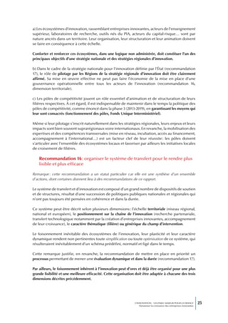 a) Les écosystèmes d’innovation, rassemblant entreprises innovantes, acteurs de l’enseignement
supérieur, laboratoires de recherche, outils nés du PIA, acteurs du capital-risque… sont par
nature ancrés dans un territoire. Leur organisation, leur structuration et leur animation doivent
se faire en conséquence à cette échelle.

Conforter et renforcer ces écosystèmes, dans une logique non administrée, doit constituer l’un des
principaux objectifs d’une stratégie nationale et des stratégies régionales d’innovation.

b) Dans le cadre de la stratégie nationale pour l’innovation définie par l’État (recommandation
17), le rôle de pilotage par les Régions de la stratégie régionale d’innovation doit être clairement
affirmé. Sa mise en œuvre effective ne peut pas faire l’économie de la mise en place d’une
gouvernance opérationnelle entre tous les acteurs de l’innovation (recommandation 16,
dimension territoriale).

c) Les pôles de compétitivité jouent un rôle essentiel d’animation et de structuration de leurs
filières respectives. À cet égard, il est indispensable de maintenir dans le temps la politique des
pôles de compétitivité, comme énoncé dans la phase 3 (2013-2019), en garantissant les moyens qui
leur sont consacrés (fonctionnement des pôles, Fonds Unique Interministériel).

Même si leur pilotage s’inscrit naturellement dans les stratégies régionales, leurs enjeux et leurs
impacts sont bien souvent suprarégionaux voire internationaux. En revanche, la mobilisation des
expertises et des compétences transversales (mise en réseau, incubation, accès au financement,
accompagnement à l’international…) est un facteur clef de leur réussite : les pôles doivent
s’articuler avec l’ensemble des écosystèmes locaux et favoriser par ailleurs les initiatives locales
de croisement de filières.

    Recommandation 16 : organiser le système de transfert pour le rendre plus
    lisible et plus efficace

Remarque : cette recommandation a un statut particulier car elle est une synthèse d’un ensemble
d’actions, dont certaines donnent lieu à des recommandations de ce rapport.

Le système de transfert et d’innovation est composé d’un grand nombre de dispositifs de soutien
et de structures, résultat d’une succession de politiques publiques nationales et régionales qui
n’ont pas toujours été pensées en cohérence et dans la durée.

Ce système peut être décrit selon plusieurs dimensions : l’échelle territoriale (niveau régional,
national et européen), le positionnement sur la chaîne de l’innovation (recherche partenariale,
transfert technologique notamment par la création d’entreprises innovantes, accompagnement
de leur croissance), le caractère thématique (filière) ou générique du champ d’intervention.

Le foisonnement inévitable des écosystèmes de l’innovation, leur plasticité et leur caractère
dynamique rendent non pertinentes toute simplification ou toute optimisation de ce système, qui
résulteraient inévitablement d’un schéma prédéfini, normatif et figé dans le temps.

Cette remarque justifie, en revanche, la recommandation de mettre en place en priorité un
processus permettant de mener une évaluation dynamique et dans la durée (recommandation 17).

Par ailleurs, le foisonnement inhérent à l’innovation peut d’ores et déjà être organisé pour une plus
grande lisibilité et une meilleure efficacité. Cette organisation doit être adaptée à chacune des trois
dimensions décrites précédemment.




                                                                L’INNOVATION : UN ENJEU MAJEUR POUR LA FRANCE            25
                                                                    Dynamiser la croissance des entreprises innovantes
 