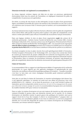 Dimension territoriale (voir également la recommandation 15)

     Au niveau régional, certaines régions ont déjà mis en place un processus opérationnel
     d’articulation entre tous les acteurs de l’innovation, en impliquant notamment les pôles de
     compétitivités. Ce processus est à généraliser.

     De même, au niveau de sites locaux ou des métropoles, la mise en place d’une gouvernance
     légère rassemblant l’ensemble des acteurs du transfert et de l’innovation est une voie à suivre
     (en cohérence avec la mesure 4 des 15 mesures pour le transfert, voir recommandation 5 de ce
     rapport).

     Au niveau national, la mise en place effective d’actions collectives entre les pôles de compétitivité
     d’une même filière, telle qu’elle est prévue dans la phase 3 des pôles de compétitivité, est de
     nature à rendre plus lisible et plus efficace l’ensemble des écosystèmes français d’innovation.

     Dans une logique similaire, la mise en place d’une organisation souple des acteurs de la
     recherche partenariale – Instituts Carnot, Société de Recherche sous Contrat (SRC), Centres
     Techniques Industriels (CTI), nouveaux acteurs issus du Programme d’Investissement d’Avenir
     (PIA) comme les Instituts de Recherches Technologiques (IRT) – les associant ou les regroupant
     selon des filières technico-économiques permettra d’en renforcer la lisibilité pour les entreprises,
     en premier lieu les PME et ETI, et sera de nature à améliorer l’efficacité du système et sa cohérence.

     Au niveau européen, la mise en place récente d’un outil spécifiquement dédié à l’innovation,
     l’Institut Européen d’Innovation et de Technologie (EIT), sur la base d’un constat des limites
     du soutien par financement de projets collaboratifs de recherche du Programme Cadre, est
     l’opportunité de donner une dimension européenne au système régional et national de transfert
     et d’innovation. Dans ce contexte, les écosystèmes innovants, au premier rang desquels les
     pôles de compétitivité, doivent être les éléments structurants de la participation française à l’EIT.

     Chaîne de l’innovation

     La recommandation 9 de ce rapport est spécifiquement dédiée à l’organisation de la recherche
     partenariale, et a pour objectif, par une approche stratégique et opérationnelle de cette
     recherche, une meilleure efficacité de la politique publique en la matière. « Travailler ensemble,
     c’est bien. Le faire dans une vision stratégique d’ensemble paraît nettement préférable »
     (recommandation 17).

     Situé plus en aval dans la chaîne de l’innovation, le transfert technologique doit donner lieu
     à une approche spécifique. Le transfert est avant tout une affaire de processus (rien n’est
     prédéterminé et la « réponse » est au bout du processus), ce qui rend centrale la phase de
     maturation, qui est à comprendre comme un processus de suivi et d’accompagnement des projets
     pour déterminer la bonne stratégie de transfert. La recommandation 8 propose ainsi une évolution
     du modèle initial des SATT pour renforcer la maturation.

     Dans ce cadre, la création d’entreprise est une voie majeure de transfert car elle seule permet
     vraiment d’installer le porteur dans une démarche tournée vers le marché. Or, la création
     d’entreprise est identifiée comme le parent pauvre des politiques de transfert, ainsi qu’un
     rapport récent de la Cour des Comptes l’a décrit. La recommandation 7 propose donc un
     renforcement, une consolidation globale et une mise en cohérence, au sein d’un programme
     identifié, de l’ensemble des dispositifs de soutien à la création d’entreprises de technologies
     innovantes, aux niveaux national et régional.




26    L’INNOVATION : UN ENJEU MAJEUR POUR LA FRANCE
      Dynamiser la croissance des entreprises innovantes
 