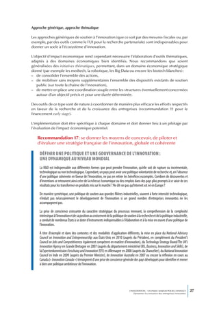 Approche générique, approche thématique

Les approches génériques de soutien à l’innovation (que ce soit par des mesures fiscales ou, par
exemple, par des outils comme le FUI pour la recherche partenariale) sont indispensables pour
donner un socle à l’écosystème d’innovation.

L’objectif d’impact économique rend cependant nécessaire l’élaboration d’outils thématiques,
adaptés à des domaines économiques bien identifiés. Nous recommandons que soient
généralisées des initiatives thématiques, permettant, dans un domaine économique stratégique
donné (par exemple les medtech, la robotique, les Big Data ou encore les biotech blanches) :
– de consolider l’ensemble des actions,
– de mobiliser sans moyens supplémentaires l’ensemble des dispositifs existants de soutien
   public (sur toute la chaîne de l’innovation),
– de mettre en place une coordination souple entre les structures éventuellement concernées
   autour d’un objectif précis et pour une durée déterminée.

Des outils de ce type sont de nature à coordonner de manière plus efficace les efforts respectifs
en faveur de la recherche et de la croissance des entreprises (recommandation 11 pour le
financement early stage).

L’implémentation doit être spécifique à chaque domaine et doit donner lieu à un pilotage par
l’évaluation de l’impact économique potentiel.

   Recommandation 17 : se donner les moyens de concevoir, de piloter et
   d’évaluer une stratégie française de l’innovation, globale et cohérente

     définir une poLitique et une gouvernance de L’innovation :
     une dynamique au niveau mondiaL
     La R&D est indispensable aux différentes formes que peut prendre l’innovation, qu’elle soit de rupture ou incrémentale,
     technologique ou non technologique. Cependant, un pays peut avoir une politique volontariste de recherche et, en l’absence
     d’une politique cohérente en faveur de l’innovation, ne pas en retirer les bénéfices escomptés. Combien de découvertes et
     d’inventions se retrouvent ainsi créer de la richesse économique ou des emplois dans des pays plus prompts à se saisir de ces
     résultats pour les transformer en produits mis sur le marché ? Ne dit-on pas qu’Internet est né en Europe ?

     De manière symétrique, une politique de soutien aux grandes filières industrielles, souvent à forte intensité technologique,
     n’induit pas nécessairement le développement de l’innovation si un grand nombre d’entreprises innovantes ne les
     accompagnent pas.

     La prise de conscience croissante du caractère stratégique du processus innovant, la compréhension de la complexité
     intrinsèque à l’innovation et de sa position au croisement de la politique de soutien à la recherche et de la politique industrielle,
     a conduit de nombreux États à se doter d’instruments indispensables à l’élaboration et à la mise en œuvre d’une politique de
     l’innovation.

     À titre d’exemple et dans des contextes et des modalités d’application différents, la mise en place du National Advisory
     Council on Innovation and Entrepreneurship aux États-Unis en 2010 (auprès du Président, en complément du President’s
     Council on Jobs and Competitiveness également compétent en matière d’innovation), du Technology Strategy Board/The UK’s
     Innovation Agency en Grande Bretagne en 2007 (auprès du département ministériel BIS, Business, Innovation and Skills), de
     la Expertenkommission Forschung und Innovation (EFI) en Allemagne en 2008 (auprès du Chancelier), du National Innovation
     Council en Inde en 2009 (auprès du Premier Ministre), de Innovation Australia en 2007 ou encore la réflexion en cours au
     Canada (« Innovation Canada ») témoignent d’une prise de conscience générale des pays développés pour identifier et mener
     à bien une politique ambitieuse de l’innovation.




                                                                                     L’INNOVATION : UN ENJEU MAJEUR POUR LA FRANCE            27
                                                                                         Dynamiser la croissance des entreprises innovantes
 