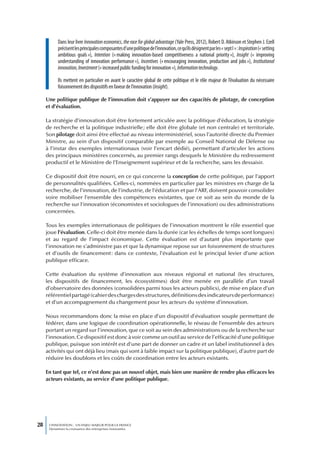 Dans leur livre Innovation economics, the race for global advantage (Yale Press, 2012), Robert D. Atkinson et Stephen J. Ezell
           précisent les principales composantes d’une politique de l’innovation, ce qu’ils désignent par les « sept I » : Inspiration (« setting
           ambitious goals »), Intention (« making innovation-based competitiveness a national priority »), Insight («  improving
           understanding of innovation performance »), Incentives (« encouraging innovation, production and jobs »), Institutional
           innovation, Investment (« increased public funding for innovation »), Information technology.

           Ils mettent en particulier en avant le caractère global de cette politique et le rôle majeur de l’évaluation du nécessaire
           foisonnement des dispositifs en faveur de l’innovation (Insight).

     Une politique publique de l’innovation doit s’appuyer sur des capacités de pilotage, de conception
     et d’évaluation.

     La stratégie d’innovation doit être fortement articulée avec la politique d’éducation, la stratégie
     de recherche et la politique industrielle ; elle doit être globale (et non centrale) et territoriale.
     Son pilotage doit ainsi être effectué au niveau interministériel, sous l’autorité directe du Premier
     Ministre, au sein d’un dispositif comparable par exemple au Conseil National de Défense ou
     à l’instar des exemples internationaux (voir l’encart dédié), permettant d’articuler les actions
     des principaux ministères concernés, au premier rangs desquels le Ministère du redressement
     productif et le Ministère de l’Enseignement supérieur et de la recherche, sans les dessaisir.

     Ce dispositif doit être nourri, en ce qui concerne la conception de cette politique, par l’apport
     de personnalités qualifiées. Celles-ci, nommées en particulier par les ministres en charge de la
     recherche, de l’innovation, de l’industrie, de l’éducation et par l’ARF, doivent pouvoir consolider
     voire mobiliser l’ensemble des compétences existantes, que ce soit au sein du monde de la
     recherche sur l’innovation (économistes et sociologues de l’innovation) ou des administrations
     concernées.

     Tous les exemples internationaux de politiques de l’innovation montrent le rôle essentiel que
     joue l’évaluation. Celle-ci doit être menée dans la durée (car les échelles de temps sont longues)
     et au regard de l’impact économique. Cette évaluation est d’autant plus importante que
     l’innovation ne s’administre pas et que la dynamique repose sur un foisonnement de structures
     et d’outils de financement : dans ce contexte, l’évaluation est le principal levier d’une action
     publique efficace.

     Cette évaluation du système d’innovation aux niveaux régional et national (les structures,
     les dispositifs de financement, les écosystèmes) doit être menée en parallèle d’un travail
     d’observatoire des données (consolidées parmi tous les acteurs publics), de mise en place d’un
     référentiel partagé (cahier des charges des structures, définitions des indicateurs de performance)
     et d’un accompagnement du changement pour les acteurs du système d’innovation.

     Nous recommandons donc la mise en place d’un dispositif d’évaluation souple permettant de
     fédérer, dans une logique de coordination opérationnelle, le réseau de l’ensemble des acteurs
     portant un regard sur l’innovation, que ce soit au sein des administrations ou de la recherche sur
     l’innovation. Ce dispositif est donc à voir comme un outil au service de l’efficacité d’une politique
     publique, puisque son intérêt est d’une part de donner un cadre et un label institutionnel à des
     activités qui ont déjà lieu (mais qui sont à faible impact sur la politique publique), d’autre part de
     réduire les doublons et les coûts de coordination entre les acteurs existants.

     En tant que tel, ce n’est donc pas un nouvel objet, mais bien une manière de rendre plus efficaces les
     acteurs existants, au service d’une politique publique.




28    L’INNOVATION : UN ENJEU MAJEUR POUR LA FRANCE
      Dynamiser la croissance des entreprises innovantes
 