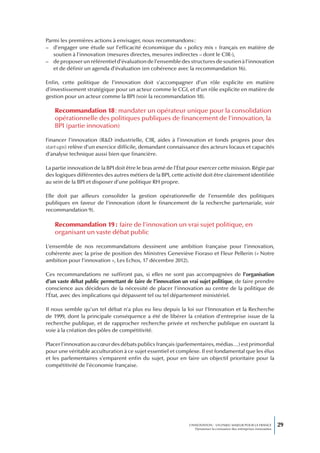 Parmi les premières actions à envisager, nous recommandons :
– d’engager une étude sur l’efficacité économique du « policy mix » français en matière de
   soutien à l’innovation (mesures directes, mesures indirectes – dont le CIR-),
– de proposer un référentiel d’évaluation de l’ensemble des structures de soutien à l’innovation
   et de définir un agenda d’évaluation (en cohérence avec la recommandation 16).

Enfin, cette politique de l’innovation doit s’accompagner d’un rôle explicite en matière
d’investissement stratégique pour un acteur comme le CGI, et d’un rôle explicite en matière de
gestion pour un acteur comme la BPI (voir la recommandation 18).

    Recommandation 18 : mandater un opérateur unique pour la consolidation
    opérationnelle des politiques publiques de financement de l’innovation, la
    BPI (partie innovation)

Financer l’innovation (R&D industrielle, CIR, aides à l’innovation et fonds propres pour des
start-ups) relève d’un exercice difficile, demandant connaissance des acteurs locaux et capacités
d’analyse technique aussi bien que financière.

La partie innovation de la BPI doit être le bras armé de l’État pour exercer cette mission. Régie par
des logiques différentes des autres métiers de la BPI, cette activité doit être clairement identifiée
au sein de la BPI et disposer d’une politique RH propre.

Elle doit par ailleurs consolider la gestion opérationnelle de l’ensemble des politiques
publiques en faveur de l’innovation (dont le financement de la recherche partenariale, voir
recommandation 9).

    Recommandation 19 : faire de l’innovation un vrai sujet politique, en
    organisant un vaste débat public

L’ensemble de nos recommandations dessinent une ambition française pour l’innovation,
cohérente avec la prise de position des Ministres Geneviève Fioraso et Fleur Pellerin (« Notre
ambition pour l’innovation », Les Echos, 17 décembre 2012).

Ces recommandations ne suffiront pas, si elles ne sont pas accompagnées de l’organisation
d’un vaste débat public permettant de faire de l’innovation un vrai sujet politique, de faire prendre
conscience aux décideurs de la nécessité de placer l’innovation au centre de la politique de
l’État, avec des implications qui dépassent tel ou tel département ministériel.

Il nous semble qu’un tel débat n’a plus eu lieu depuis la loi sur l’Innovation et la Recherche
de 1999, dont la principale conséquence a été de libérer la création d’entreprise issue de la
recherche publique, et de rapprocher recherche privée et recherche publique en ouvrant la
voie à la création des pôles de compétitivité.

Placer l’innovation au cœur des débats publics français (parlementaires, médias…) est primordial
pour une véritable acculturation à ce sujet essentiel et complexe. Il est fondamental que les élus
et les parlementaires s’emparent enfin du sujet, pour en faire un objectif prioritaire pour la
compétitivité de l’économie française.




                                                               L’INNOVATION : UN ENJEU MAJEUR POUR LA FRANCE            29
                                                                   Dynamiser la croissance des entreprises innovantes
 