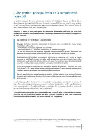 I. L’innovation : principal levier de la compétitivité
hors-coût
Le déficit croissant de notre commerce extérieur (71.2 milliards d’euros en 2011), dû au
décrochage de la compétitivité française depuis les années 1970, est une situation non tenable.
Le redressement de cette situation par la progression des exportations déterminera l’avenir de
notre indépendance et de notre niveau de vie.

Pour cela, la France ne peut pas se passer de l’innovation. L’innovation est le principal levier de la
compétitivité hors-coût. Etre plus innovant est le seul moyen d’améliorer durablement la compétitivité
de notre économie.

        La difficiLe définition de L’innovation
       Il n’y a pas de définition – incontestée et incontestable- de l’innovation mais il est possible de faire émerger quelques
       caractéristiques de l’innovation :
       - l’innovation est un processus long, imprévisible et peu contrôlable,
       - l’innovation ne se réduit pas à l’invention et l’innovation n’est pas seulement technologique,
       - au bout de ce processus, sont créés des produits, des services ou des procédés nouveaux qui font la démonstration qu’ils
       répondent à des besoins (marchands ou non marchands) et créent de la valeur pour toutes les parties prenantes.

       Un autre point mérite d’être souligné : une innovation ne se décrète pas, ne se planifie pas mais se constate par le succès
       commercial (ou sociétal) qu’elle rencontre. Ceci explique qu’elle naît souvent aux marges des entreprises existantes et dans
       des interactions avec des acteurs très différents : « Internet est le produit d’une combinaison unique de stratégie militaire, de
       coopération scientifique et d’innovation contestataire » selon la phrase célèbre de Manuel Castells.

       Du coup, toute politique de soutien à l’innovation doit aider non seulement les « producteurs » d’innovation, ainsi que les
       « early adopters » (c’est-à-dire les premiers clients ou usagers qui prennent le risque d’utiliser cette future innovation) et doit
       contribuer à la diffusion de l’innovation dans l’ensemble des secteurs économiques.

       Avec cette approche, il devient clair que l’innovation ne saurait être le fait d’un seul acteur et, par conséquent, l’enjeu pour
       les pouvoirs publics est d’encourager la création et le développement des écosystèmes locaux d’innovation grâce aux moyens
       qu’ils « contrôlent ».

En offrant des produits et des services innovants les mieux adaptés aux attentes et besoins de
leurs clients, les entreprises françaises peuvent renforcer leur position sur les marchés et ainsi
créer plus d’activités et d’emplois en France. En intégrant des innovations dans leur process de
production, elles peuvent améliorer leur productivité.

La corrélation entre innovation et performance à l’export est un fait avéré. Les entreprises qui innovent
exportent plus que celles qui n’innovent pas. Elles exportent vers plus de pays. Leurs exportations
croissent plus rapidement et elles sont moins sensibles à la conjoncture.1




1 – « Les entreprises se déclarant innovantes sont plus performantes à l’exportation. » Direction générale des douanes et droits indirects, octobre
2011. Cette étude repose sur des données douanières françaises et les résultats de l’enquête européenne Innovation CIS 2008 de l’INSEE




                                                                                             L’INNOVATION : UN ENJEU MAJEUR POUR LA FRANCE            33
                                                                                                 Dynamiser la croissance des entreprises innovantes
 