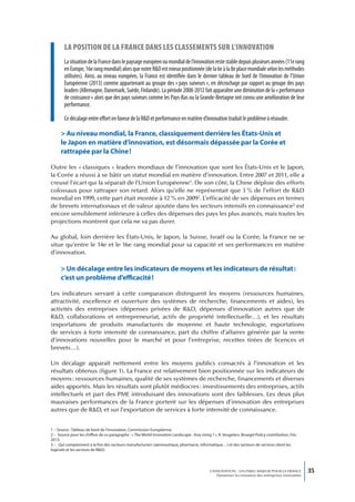 La position de La france dans Les cLassements sur L’innovation
        La situation de la France dans le paysage européen ou mondial de l’innovation reste stable depuis plusieurs années (11e rang
        en Europe, 16e rang mondial) alors que notre R&D est mieux positionnée (de la 6e à la 8e place mondiale selon les méthodes
        utilisées). Ainsi, au niveau européen, la France est identifiée dans le dernier tableau de bord de l’innovation de l’Union
        Européenne (2013) comme appartenant au groupe des « pays suiveurs », en décrochage par rapport au groupe des pays
        leaders (Allemagne, Danemark, Suède, Finlande). La période 2008-2012 fait apparaître une diminution de la « performance
        de croissance » alors que des pays suiveurs comme les Pays-Bas ou la Grande-Bretagne ont connu une amélioration de leur
        performance.

        Ce décalage entre effort en faveur de la R&D et performance en matière d’innovation traduit le problème à résoudre.

      > Au niveau mondial, la France, classiquement derrière les États-Unis et
      le Japon en matière d’innovation, est désormais dépassée par la Corée et
      rattrapée par la Chine !

Outre les « classiques » leaders mondiaux de l’innovation que sont les États-Unis et le Japon,
la Corée a réussi à se bâtir un statut mondial en matière d’innovation. Entre 2007 et 2011, elle a
creusé l’écart qui la séparait de l’Union Européenne1. De son côté, la Chine déploie des efforts
colossaux pour rattraper son retard. Alors qu’elle ne représentait que 3 % de l’effort de R&D
mondial en 1999, cette part était montée à 12 % en 20092. L’efficacité de ses dépenses en termes
de brevets internationaux et de valeur ajoutée dans les secteurs intensifs en connaissance3 est
encore sensiblement inférieure à celles des dépenses des pays les plus avancés, mais toutes les
projections montrent que cela ne va pas durer.

Au global, loin derrière les États-Unis, le Japon, la Suisse, Israël ou la Corée, la France ne se
situe qu’entre le 14e et le 16e rang mondial pour sa capacité et ses performances en matière
d’innovation.

      > Un décalage entre les indicateurs de moyens et les indicateurs de résultat :
      c’est un problème d’efficacité !

Les indicateurs servant à cette comparaison distinguent les moyens (ressources humaines,
attractivité, excellence et ouverture des systèmes de recherche, financements et aides), les
activités des entreprises (dépenses privées de R&D, dépenses d’innovation autres que de
R&D, collaborations et entrepreneuriat, actifs de propriété intellectuelle…), et les résultats
(exportations de produits manufacturés de moyenne et haute technologie, exportations
de services à forte intensité de connaissance, part du chiffre d’affaires générée par la vente
d’innovations nouvelles pour le marché et pour l’entreprise, recettes tirées de licences et
brevets…).

Un décalage apparaît nettement entre les moyens publics consacrés à l’innovation et les
résultats obtenus (figure 1). La France est relativement bien positionnée sur les indicateurs de
moyens : ressources humaines, qualité de ses systèmes de recherche, financements et diverses
aides apportés. Mais les résultats sont plutôt médiocres : investissements des entreprises, actifs
intellectuels et part des PME introduisant des innovations sont des faiblesses. Les deux plus
mauvaises performances de la France portent sur les dépenses d’innovation des entreprises
autres que de R&D, et sur l’exportation de services à forte intensité de connaissance.


1 – Source : Tableau de bord de l’innovation, Commission Européenne.
2 – Source pour les chiffres de ce paragraphe : « The World Innovation Landscape : Asia rising ? », R. Veugelers, Bruegel Policy contribution, Fév.
2013.
3 – Qui comprennent à la fois des secteurs manufacturiers (aéronautique, pharmacie, informatique…) et des secteurs de services (dont les
logiciels et les services de R&D).




                                                                                               L’INNOVATION : UN ENJEU MAJEUR POUR LA FRANCE            35
                                                                                                   Dynamiser la croissance des entreprises innovantes
 