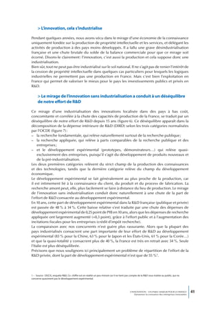 > L’innovation, cela s’industrialise

Pendant quelques années, nous avons vécu dans le mirage d’une économie de la connaissance
uniquement fondée sur la production de propriété intellectuelle et les services, et délégant les
activités de production à des pays moins développés. Il a fallu une grave désindustrialisation
française et une chute brutale du solde de la balance commerciale pour que ce mirage soit
écorné. Disons-le clairement : l’innovation, c’est aussi la production et cela suppose donc une
industrialisation.
Bien sûr, tout ne peut pas être industrialisé sur le sol national. Il ne s’agit pas de renier l’intérêt de
la cession de propriété intellectuelle dans quelques cas particuliers pour lesquels les logiques
industrielles ne permettent pas une production en France. Mais c’est bien l’exploitation en
France qui permet de valoriser le mieux pour le pays les investissements publics et privés en
R&D.

     > Le mirage de l’innovation sans industrialisation a conduit à un déséquilibre
     de notre effort de R&D

Ce mirage d’une industrialisation des innovations localisée dans des pays à bas coût,
concomitante et corrélée à la chute des capacités de production de la France, se traduit par un
déséquilibre de notre effort de R&D depuis 15 ans (figure 6). Ce déséquilibre apparaît dans la
décomposition de la dépense intérieure de R&D (DIRD) selon les trois catégories normalisées
par l’OCDE (figure 7) :
– la recherche fondamentale, qui relève naturellement surtout de la recherche publique ;
– la recherche appliquée, qui relève à parts comparables de la recherche publique et des
     entreprises ;
– et le développement expérimental (prototypes, démonstrateurs…) qui relève quasi-
     exclusivement des entreprises, puisqu’il s’agit du développement de produits nouveaux et
     de la pré-industrialisation.
Les deux premières catégories relèvent du strict champ de la production des connaissances
et des technologies, tandis que la dernière catégorie relève du champ du développement
économique.
Le développement expérimental se fait généralement au plus proche de la production, car
il est intimement lié à la connaissance du client, du produit et du process de fabrication. La
recherche amont peut, elle, plus facilement se faire à distance du lieu de production. Le mirage
de l’innovation sans industrialisation conduit donc naturellement à une chute de la part de
l’effort de R&D consacrée au développement expérimental.
En 10 ans, cette part de développement expérimental dans la R&D française (publique et privée)
est passée de 48 % à 34 %. Cette baisse relative s’est traduite par une chute des dépenses de
développement expérimental de 0,25 point de PIB en 10 ans, alors que les dépenses de recherche
appliquée ont largement augmenté (+0,3 point), grâce à l’effort public et à l’augmentation des
incitations fiscales pour les entreprises (crédit d’impôt recherche).
La comparaison avec nos concurrents n’est guère plus rassurante. Alors que la plupart des
pays industrialisés consacrent une part importante de leur effort de R&D au développement
expérimental (83 % pour la Chine, 63 % pour le Japon et les États-Unis, 61 % pour la Corée…)
et que la quasi-totalité y consacrent plus de 40 %, la France est très en retrait avec 34 %. Seule
l’Italie est plus déséquilibrée.
Précisons que nous soulignons ici principalement un problème de répartition de l’effort de la
R&D privée, dont la part de développement expérimental n’est que de 55 %1.




1 – Source : DGCIS, enquête R&D. Ce chiffre est en réalité un peu minoré car il ne tient pas compte de la R&D sous-traitée au public, qui ne
concerne quasiment pas le développement expérimental.




                                                                                             L’INNOVATION : UN ENJEU MAJEUR POUR LA FRANCE            41
                                                                                                 Dynamiser la croissance des entreprises innovantes
 