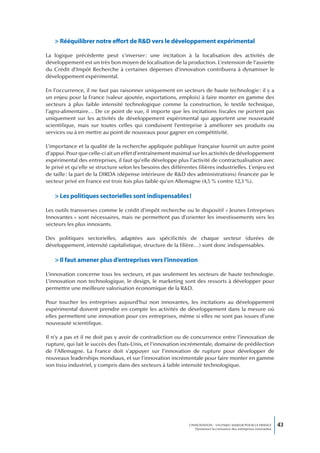 > Rééquilibrer notre effort de R&D vers le développement expérimental

La logique précédente peut s’inverser : une incitation à la localisation des activités de
développement est un très bon moyen de localisation de la production. L’extension de l’assiette
du Crédit d’Impôt Recherche à certaines dépenses d’innovation contribuera à dynamiser le
développement expérimental.

En l’occurrence, il ne faut pas raisonner uniquement en secteurs de haute technologie : il y a
un enjeu pour la France (valeur ajoutée, exportations, emplois) à faire monter en gamme des
secteurs à plus faible intensité technologique comme la construction, le textile technique,
l’agro-alimentaire… De ce point de vue, il importe que les incitations fiscales ne portent pas
uniquement sur les activités de développement expérimental qui apportent une nouveauté
scientifique, mais sur toutes celles qui conduisent l’entreprise à améliorer ses produits ou
services ou à en mettre au point de nouveaux pour gagner en compétitivité.

L’importance et la qualité de la recherche appliquée publique française fournit un autre point
d’appui. Pour que celle-ci ait un effet d’entraînement maximal sur les activités de développement
expérimental des entreprises, il faut qu’elle développe plus l’activité de contractualisation avec
le privé et qu’elle se structure selon les besoins des différentes filières industrielles. L’enjeu est
de taille : la part de la DIRDA (dépense intérieure de R&D des administrations) financée par le
secteur privé en France est trois fois plus faible qu’en Allemagne (4,5 % contre 12,3 %).

    > Les politiques sectorielles sont indispensables !

Les outils transverses comme le crédit d’impôt recherche ou le dispositif « Jeunes Entreprises
Innovantes » sont nécessaires, mais ne permettent pas d’orienter les investissements vers les
secteurs les plus innovants.

Des politiques sectorielles, adaptées aux spécificités de chaque secteur (durées de
développement, intensité capitalistique, structure de la filière…) sont donc indispensables.

    > Il faut amener plus d’entreprises vers l’innovation

L’innovation concerne tous les secteurs, et pas seulement les secteurs de haute technologie.
L’innovation non technologique, le design, le marketing sont des ressorts à développer pour
permettre une meilleure valorisation économique de la R&D.

Pour toucher les entreprises aujourd’hui non innovantes, les incitations au développement
expérimental doivent prendre en compte les activités de développement dans la mesure où
elles permettent une innovation pour ces entreprises, même si elles ne sont pas issues d’une
nouveauté scientifique.

Il n’y a pas et il ne doit pas y avoir de contradiction ou de concurrence entre l’innovation de
rupture, qui fait le succès des États-Unis, et l’innovation incrémentale, domaine de prédilection
de l’Allemagne. La France doit s’appuyer sur l’innovation de rupture pour développer de
nouveaux leaderships mondiaux, et sur l’innovation incrémentale pour faire monter en gamme
son tissu industriel, y compris dans des secteurs à faible intensité technologique.




                                                                L’INNOVATION : UN ENJEU MAJEUR POUR LA FRANCE            43
                                                                    Dynamiser la croissance des entreprises innovantes
 