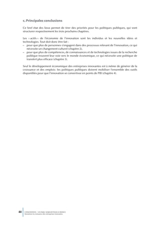 c. Principales conclusions

     Ce bref état des lieux permet de tirer des priorités pour les politiques publiques, qui vont
     structurer respectivement les trois prochains chapitres.

     Les « actifs » de l’économie de l’innovation sont les individus et les nouvelles idées et
     technologies. Tout doit donc être fait :
     – pour que plus de personnes s’engagent dans des processus relevant de l’innovation, ce qui
        nécessite un changement culturel (chapitre 2),
     – pour que plus de compétences, de connaissances et de technologies issues de la recherche
        publique trouvent leur voie vers le monde économique, ce qui nécessite une politique de
        transfert plus efficace (chapitre 3).

     Seul le développement économique des entreprises innovantes est à même de générer de la
     croissance et des emplois : les politiques publiques doivent mobiliser l’ensemble des outils
     disponibles pour que l’innovation se convertisse en points de PIB (chapitre 4).




44    L’INNOVATION : UN ENJEU MAJEUR POUR LA FRANCE
      Dynamiser la croissance des entreprises innovantes
 