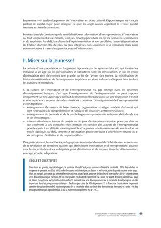 Le premier frein au développement de l’innovation est donc culturel. Rappelons que les français
parlent de capital-risque pour désigner ce que les anglo-saxons appellent le venture capital
(venture est issu de adventure).

Force est ainsi de constater que la sensibilisation et la formation à l’entrepreneuriat, à l’innovation
ou tout simplement à la créativité, sont peu développées dans les cycles primaires, secondaires
et du supérieur. Au-delà, la culture de l’expérimentation et son corollaire, la non-stigmatisation
de l’échec, doivent être de plus en plus intégrées non seulement à la formation, mais aussi
communiquées à travers les grands canaux d’information.



II. Miser sur la jeunesse !
La culture d’une population est largement façonnée par le système éducatif, qui touche les
individus à un âge où les personnalités et caractères sont en construction, et où les choix
d’orientation vont déterminer une grande partie de l’avenir des jeunes. La mobilisation de
l’éducation nationale et de l’enseignement supérieur est donc indispensable pour faire évoluer
les cultures et mentalités.

Si la culture de l’innovation et de l’entrepreneuriat n’a pas émergé dans les systèmes
d’enseignement français, c’est que l’enseignement de l’entrepreneuriat ne peut reposer
uniquement sur des savoirs qu’il suffirait de dispenser. Il repose aussi sur une disposition d’esprit
et une expérience acquise dans des situations concrètes. L’enseignement de l’entrepreneuriat
est un tryptique :
– enseignement de savoirs de base (finance, organisation, stratégie, modèle d’affaires) qui
   sont nécessaire à la compréhension et l’analyse de situations entrepreneuriales ;
– enseignement du contexte et de la psychologie entrepreneuriale au travers d’études de cas
   et de témoignages ;
– mise en situation au travers de projets ou de jeux d’entreprise en équipe, pour que chacun
   soit confronté à des exemples réels mettant en lumière des aspects de l’entrepreneuriat
   pour lesquels il est difficile voire impossible d’organiser une transmission de savoir selon un
   mode classique. Au-delà, cette mise en situation peut contribuer à désinhiber certains vis-à-
   vis de la prise d’initiative et de responsabilités.

Plus généralement, les méthodes pédagogiques sont au fondement de l’inhibition ou au contraire
de la révélation de certaines qualités qui définissent innovateurs et d’entrepreneurs : aisance
avec les incertitudes et les ambiguïtés, prise d’initiatives et de risques, ténacité, détermination,
courage, écoute, adaptation…

     écoLe et créativité
     Dans tous les grands pays développés, le système éducatif est perçu comme inhibant la créativité : 59% des adultes en
     moyenne le pensent aux USA, en Grande-Bretagne, en Allemagne, au Japon et en France, sans disparité notable entre pays .
     Mais les français sont ceux qui pensent le moins qu’être créatif peut apporter de la valeur à leur société : 53% y croient contre
     76% des américains par exemple. Et les enseignants en doutent également : la France est avant-dernière parmi les 27 pays
     de Union Européenne lorsqu’on leur demande s’ils pensent que « le développement de la créativité des élèves joue un rôle
     important dans les programmes scolaires » . Seuls un peu plus de 30% le pensent. Et la France se classe même largement
     dernière lorsqu’on demande à nos enseignants si « la créativité a fait partie de leur formation de formateur » : seuls 14% des
     enseignants français répondent oui, là où la moyenne européenne est à 41%...




                                                                                   L’INNOVATION : UN ENJEU MAJEUR POUR LA FRANCE            49
                                                                                       Dynamiser la croissance des entreprises innovantes
 
