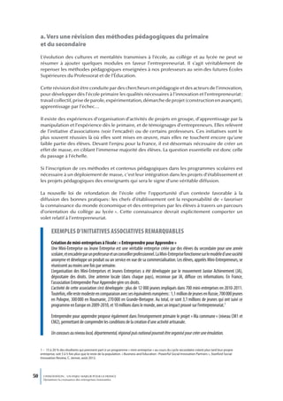 a. Vers une révision des méthodes pédagogiques du primaire
     et du secondaire
     L’évolution des cultures et mentalités transmises à l’école, au collège et au lycée ne peut se
     résumer à ajouter quelques modules en faveur l’entrepreneuriat. Il s’agit véritablement de
     repenser les méthodes pédagogiques enseignées à nos professeurs au sein des futures Écoles
     Supérieures du Professorat et de l’Éducation.

     Cette révision doit être conduite par des chercheurs en pédagogie et des acteurs de l’innovation,
     pour développer dès l’école primaire les qualités nécessaires à l’innovation et l’entrepreneuriat :
     travail collectif, prise de parole, expérimentation, démarche de projet (construction en avançant),
     apprentissage par l’échec…

     Il existe des expériences d’organisation d’activités de projets en groupe, d’apprentissage par la
     manipulation et l’expérience dès le primaire, et de témoignages d’entrepreneurs. Elles relèvent
     de l’initiative d’associations (voir l’encadré) ou de certains professeurs. Ces initiatives sont le
     plus souvent réussies là où elles sont mises en œuvre, mais elles ne touchent encore qu’une
     faible partie des élèves. Devant l’enjeu pour la France, il est désormais nécessaire de créer un
     effet de masse, en ciblant l’immense majorité des élèves. La question essentielle est donc celle
     du passage à l’échelle.

     Si l’inscription de ces méthodes et contenus pédagogiques dans les programmes scolaires est
     nécessaire à un déploiement de masse, c’est leur intégration dans les projets d’établissement et
     les projets pédagogiques des enseignants qui sera le signe d’une véritable diffusion.

     La nouvelle loi de refondation de l’école offre l’opportunité d’un contexte favorable à la
     diffusion des bonnes pratiques : les chefs d’établissement ont la responsabilité de « favoriser
     la connaissance du monde économique et des entreprises par les élèves à travers un parcours
     d’orientation du collège au lycée ». Cette connaissance devrait explicitement comporter un
     volet relatif à l’entrepreneuriat.

             exempLes d’initiatives associatives remarquabLes
             Création de mini-entreprises à l’école : « Entreprendre pour Apprendre »
             Une Mini-Entreprise ou Jeune Entreprise est une véritable entreprise créée par des élèves du secondaire pour une année
             scolaire, et encadrée par un professeur et un conseiller professionnel. La Mini-Entreprise fonctionne sur le modèle d’une société
             anonyme et développe un produit ou un service en vue de sa commercialisation. Les élèves, appelés Mini-Entrepreneurs, se
             réunissent au moins une fois par semaine.
             L’organisation des Mini-Entreprises et Jeunes Entreprises a été développée par le mouvement Junior Achievement (JA),
             dépositaire des droits. Une antenne locale (dans chaque pays), reconnue par JA, diffuse ces informations. En France,
             l’association Entreprendre Pour Apprendre gère ces droits.
             L’activité de cette association s’est développée : plus de 12 000 jeunes impliqués dans 700 mini-entreprises en 2010-2011.
             Toutefois, elle reste modeste en comparaison avec ses équivalents européens : 1,1 million de jeunes en Russie, 700 000 jeunes
             en Pologne, 300 000 en Roumanie, 270 000 en Grande-Bretagne. Au total, ce sont 3,1 millions de jeunes qui ont suivi ce
             programme en Europe en 2009-2010, et 10 millions dans le monde, avec un impact prouvé sur l’entrepreneuriat.1

             Entreprendre pour apprendre propose également dans l’enseignement primaire le projet « Ma commune » (niveau CM1 et
             CM2), permettant de comprendre les conditions de la création d’une activité artisanale.

             Un concours au niveau local, départemental, régional puis national pourrait être organisé pour créer une émulation.


     1 – 15 à 20 % des étudiants qui prennent part à un programme « mini-entreprise » au cours du cycle secondaire créent plus tard leur propre
     entreprise, soit 3 à 5 fois plus que le reste de la population. « Business and Education : Powerful Social Innovation Partners », Stanford Social
     Innovation Review, C. Jenner, août 2012.




50     L’INNOVATION : UN ENJEU MAJEUR POUR LA FRANCE
       Dynamiser la croissance des entreprises innovantes
 