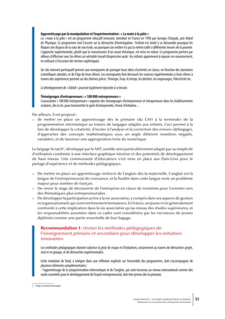 Apprentissage par la manipulation et l’expérimentation : « La main à la pâte »
        La « main à la pâte » est un programme éducatif innovant, introduit en France en 1996 par Georges Charpak, prix Nobel
        de Physique. Ce programme met l’accent sur la démarche d’investigation : l’enfant est invité à se demander pourquoi les
        flaques ont disparu de la cour de son école, ou pourquoi son ombre n’a pas la même taille à différentes heures de la journée.
        L’approche expérimentale, plutôt que la transmission d’un savoir théorique, est mise en valeur. Ce programme permet par
        ailleurs d’effectuer avec les élèves un véritable travail d’expression orale : les enfants apprennent à exposer un raisonnement,
        en utilisant à l’occasion des termes sophistiqués.

        Un site internet participatif permet aux enseignants de partager leurs idées d’activités en classe, en fonction des domaines
        scientifiques abordés, et de l’âge de leurs élèves. Les enseignants font découvrir les sciences expérimentales à leurs élèves à
        travers des expériences portant sur des thèmes précis : l’énergie, l’eau, le temps, les déchets, les engrenages, l’électricité etc.

        Le développement de « fablab » pourrait également répondre à ce besoin.

        Témoignages d’entrepreneurs : « 100 000 entrepreneurs »
        L’association « 100 000 entrepreneurs » organise des témoignages d’entrepreneurs et intrapreneurs dans les établissements
        scolaires, dès la 4e, pour transmettre le goût d’entreprendre, l’envie d’initiative…

Par ailleurs, il est proposé :
– de mettre en place un apprentissage dès le primaire (du CM1 à la terminale) de la
   programmation informatique au travers de langages adaptés aux enfants. Ceci permet à la
   fois de développer la créativité, d’inciter à l’analyse et la correction des erreurs (débogage),
   d’approcher des concepts mathématiques sous un angle différent (nombres négatifs,
   variables), et de favoriser une appropriation forte du numérique.

Le langage Scratch1, développé par le MIT, semble ainsi particulièrement adapté par sa simplicité
d’utilisation combinée à une interface graphique intuitive et des potentiels de développement
de haut niveau. Une communauté d’éducateurs s’est mise en place aux États-Unis pour le
partage d’expérience et de méthodes pédagogiques.

– De mettre en place un apprentissage renforcé de l’anglais dès la maternelle. L’anglais est la
  langue de l’entrepreneuriat de croissance, et la fluidité dans cette langue reste un problème
  majeur pour nombre de français.
– De revoir le stage de découverte de l’entreprise en classe de troisième pour l’orienter vers
  des thématiques plus entrepreneuriales.
– De développer la participation active à la vie associative, y compris dans ses aspects de gestion
  et organisationnels qui sont extrêmement formateurs. En France, un jeune n’est généralement
  confronté à cette implication dans la vie associative qu’au niveau des études supérieures, et
  les responsabilités assumées dans ce cadre sont considérées par les recruteurs de jeunes
  diplômés comme une partie essentielle de leur bagage.

        Recommandation 1 : réviser les méthodes pédagogiques de
        l’enseignement primaire et secondaire pour développer les initiatives
        innovantes
        Les méthodes pédagogiques doivent valoriser la prise de risque et d’initiatives, notamment au travers de démarches projet,
        seul et en groupe, et de démarches expérimentales.

        Cette évolution de fond, à intégrer dans une réflexion explicite sur l’ensemble des programmes, doit s’accompagner de
        plusieurs éléments complémentaires :
        - l’apprentissage de la programmation informatique et de l’anglais, qui sont reconnus au niveau international comme des
        outils essentiels pour le développement de l’esprit entrepreneurial, doit être promu dès le primaire.

1 – http://scratch.mit.edu/.




                                                                                       L’INNOVATION : UN ENJEU MAJEUR POUR LA FRANCE            51
                                                                                           Dynamiser la croissance des entreprises innovantes
 