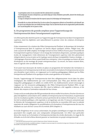 - la participation active à la vie associative doit être valorisée dès le secondaire.
             - les témoignages de jeunes entrepreneurs, qui existent déjà par le biais d’initiatives ponctuelles, doivent être étendus pour
             toucher tous les élèves.
             - le stage en entreprise de troisième doit être repensé autour de la thématique de l’entrepreneuriat.

             L’ensemble de ces actions doit donner lieu à la mise en place d’un programme cohérent sur l’ensemble du cycle éducatif, avec
             un suivi et une évaluation dans une échelle de temps longue. Tout ceci doit être discuté avec les organisations professionnelles
             sans l’accord desquelles rien ne pourra se faire.

     b. Un programme de grande ampleur pour l’apprentissage de
     l’entrepreneuriat dans l’enseignement supérieur
     Un effort particulier doit être porté sur l’apprentissage de l’entrepreneuriat dans l’enseignement
     supérieur, dont les diplômés sont naturellement le premier vivier de créateurs d’entreprise
     innovantes.

     Grâce notamment à la création des Pôles Entrepreneuriat Étudiant, la dynamique de formation
     à l’entrepreneuriat dans le supérieur est lancée depuis quelques années. Malgré tout, elle
     reste souvent de faible ampleur (le budget annuel est d’un million d’euros pour l’ensemble de
     l’enseignement supérieur français !) et en marge des formations dispensées, sauf dans quelques
     écoles de management. Cette dimension de l’enseignement supérieur doit être pleinement
     intégrée dans le cursus et axée sur le tryptique savoirs de base (comptabilité, finance, stratégie…)
     / témoignages d’anciens élèves ayant fondé leur entreprise / mise en pratique au travers de jeux
     d’entreprise ou de montage de projet entrepreneuriaux1. Là encore, les bases existent donc,
     mais il s’agit de créer un effet de masse.

     Il est avant tout nécessaire de mettre en place un programme de formation des formateurs à
     l’innovation et à l’entrepreneuriat et de faire reconnaître la formation à l’entrepreneuriat comme
     une discipline à part entière, en s’appuyant sur le matériau pédagogique élaboré par les Pôles
     Entrepreneuriat Étudiant et les quelques écoles avant-gardistes en la matière.

     Ensuite, l’apprentissage de l’entrepreneuriat doit être obligatoirement inscrit dans les plans
     stratégiques des établissements qui sont contractualisés avec l’État, puis déclinés dans les
     maquettes pédagogiques et validés en crédits ECTS. Les établissements seront encouragés à
     s’appuyer sur les ressources pédagogiques des Pôles Entrepreneuriat Étudiant (PEE), ce qui
     implique de renforcer les moyens des PEE, dont la faiblesse a été rappelée ci-dessus, et de
     donner des moyens à l’animation nationale de leur réseau.

     L’enjeu est la seconde phase des PEE permettant de mieux mailler le territoire, d’inciter à la mise en
     place de diplômes universitaires (D.U.) dédiés à l’entrepreneuriat et à l’innovation, en partenariat
     avec les incubateurs publics et d’autres acteurs pertinents de la création d’entreprises. Un signal
     fort de la volonté politique a été exprimée à cet égard par une des 15 mesures annoncées par
     la Ministre de l’enseignement supérieur et de la recherche en novembre 2012 avec la volonté
     exprimée de rendre obligatoire la sensibilisation et la formation à l’entrepreneuriat de tous les
     étudiants au cours de leur cursus d’ici la rentrée 2014 (chapitre 3).

     En école d’ingénieur et en cursus universitaire, les projets scientifiques et stages de recherche
     pourraient être couplés avec une composante entrepreneuriale. Un effort tout particulier
     devra être mené sur la formation à l’entrepreneuriat dans les écoles doctorales. Le stage de fin
     d’études ou la fin de la thèse doivent pouvoir se transformer en projet entrepreneurial2.

     1 – Cette dernière partie pouvant être le point de départ pour drainer l’attention des jeunes.
     2 – Ce qui nécessite de résoudre un problème pratique : le stagiaire ne peut pas signer de convention de stage avec l’entreprise s’il s’agit justement
     de travailler à son projet de création d’entreprise.




52     L’INNOVATION : UN ENJEU MAJEUR POUR LA FRANCE
       Dynamiser la croissance des entreprises innovantes
 