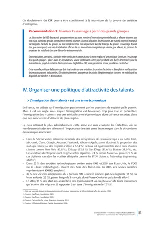 Ce doublement du CIR pourra être conditionné à la fourniture de la preuve de création
d’entreprise.

       Recommandation 3 : favoriser l’essaimage à partir des grands groupes
       Les laboratoires de R&D des grands groupes mettent au point nombre d’innovations potentielles qui, si elles ne trouvent pas
       leur place au sein du groupe, sont tuées en interne pour des raisons d’allocation des ressources, de marché potentiel marginal
       par rapport à l’activité du groupe, ou tout simplement de non-alignement avec la stratégie du groupe. L’essaimage devrait
       être, par conséquent, une voie de réalisation efficace de ces innovations émergentes qui valorise, par ailleurs, les porteurs de
       projets en les installant dans une démarche entrepreneuriale.

       Des négociations sont ainsi à conduire entre syndicats et patronat pour la mise en place d’une politique favorisant l’essaimage
       des grands groupes : places dans les incubateurs, salarié continuant à être payé pendant une durée déterminée pour la
       maturation du projet de création d’entreprise avec éligibilité au CIR, voire garantie de retour possible en cas d’échec.

       Cette nouvelle politique de l’essaimage doit être fondée sur une ambition : la création d’activités et d’emplois et non la gestion
       des restructurations industrielles. Elle doit également s’appuyer sur des outils d’implémentation concrets en mobilisant les
       dispositifs de transfert et d’innovation.



IV. Organiser une politique d’attractivité des talents
     > L’immigration des « talents » est une arme économique

En France, les débats sur l’immigration passionnent par les questions de société qu’ils posent.
Mais il est un angle sous lequel l’immigration est beaucoup trop peu vue et présentée :
l’immigration des « talents » est une véritable arme économique, dont la France se prive, alors
que nos concurrents l’utilisent de plus en plus.

Le pays utilisant le plus admirablement cette arme est sans conteste les États-Unis, où de
nombreuses études ont démontré l’importance de cette arme économique dans le dynamisme
économique américain1 :

– Dans la Silicon Valley, référence mondiale des écosystèmes de croissance (qui a vu naître Intel,
  Microsoft, Cisco, Google, Amazon, Facebook, Yahoo et Apple, parmi d’autres), la proportion des
  start-ups créées par des migrants s’élève à 52,4 % : ce taux est également très élevé dans d’autres
  clusters comme New York (43,8 %), Chicago (35,8 %), San Diego (31,6 %), Boston (31,0 %), etc.
  Ces créateurs d’entreprises sont en général très diplômés : 74 % ont un Master ou plus et 75 % de
  ces diplômes sont dans les matières désignées comme les STEM (Science, Technology Engineering,
  Maths)2 ;
– Dans 25 % des sociétés technologiques créées entre 1995 et 2005 aux États-Unis, le PDG
  ou le « lead technologist » étaient nés hors des États-Unis. En 2005, ces seules sociétés
  représentaient 450 000 emplois3.
– 40 % des sociétés américaines du « Fortune 500 » ont été fondées par des migrants (18 %) ou
  leurs enfants (22 %), parmi lesquels 3 français, dont Pierre Omidyar qui a fondé eBay4.
– En 2000, 25 % des start-ups ayant levé des fonds avaient un ou plusieurs de leurs fondateurs
  qui étaient des migrants (à rapporter à un taux d’immigration de 12 %)5.

1 – Voir par exemple depuis les travaux pionniers d’AnnaLee Saxenian sur la Silicon Valley à la fin des années 1990.
2 – Source : Kauffman Foundation, 2009.
3 – Source : Kauffman Foundation, 2009.
4 – Source : Partnership for a new American Economy, 2012.
5 – Source : US National Venture Capital Association, 2006.




                                                                                              L’INNOVATION : UN ENJEU MAJEUR POUR LA FRANCE            55
                                                                                                  Dynamiser la croissance des entreprises innovantes
 