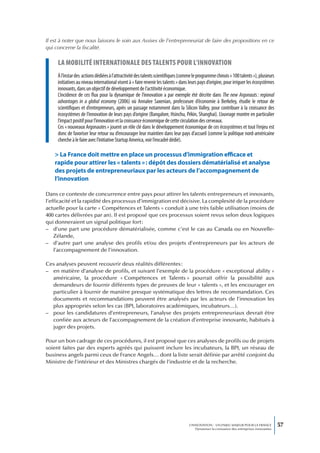 Il est à noter que nous laissons le soin aux Assises de l’entrepreneuriat de faire des propositions en ce
qui concerne la fiscalité.

     La mobiLité internationaLe des taLents pour L’innovation
     À l’instar des actions dédiées à l’attractivité des talents scientifiques (comme le programme chinois « 100 talents »), plusieurs
     initiatives au niveau international visent à « faire revenir les talents » dans leurs pays d’origine, pour irriguer les écosystèmes
     innovants, dans un objectif de développement de l’actitivité économique.
     L’incidence de ces flux pour la dynamique de l’innovation a par exemple été décrite dans The new Argonauts : regional
     advantages in a global economy (2006) où Annalee Saxenian, professeure d’économie à Berkeley, étudie le retour de
     scientifiques et d’entrepreneurs, après un passage notamment dans la Silicon Valley, pour contribuer à la croissance des
     écosystèmes de l’innovation de leurs pays d’origine (Bangalore, Hsinchu, Pékin, Shanghai). L’ouvrage montre en particulier
     l’impact positif pour l’innovation et la croissance économique de cette circulation des cerveaux.
     Ces « nouveaux Argonautes » jouent un rôle clé dans le développement économique de ces écosystèmes et tout l’enjeu est
     donc de favoriser leur retour ou d’encourager leur maintien dans leur pays d’accueil (comme la politique nord-américaine
     cherche à le faire avec l’initiative Startup America, voir l’encadré dédié).

    > La France doit mettre en place un processus d’immigration efficace et
    rapide pour attirer les « talents » : dépôt des dossiers dématérialisé et analyse
    des projets de entrepreneuriaux par les acteurs de l’accompagnement de
    l’innovation

Dans ce contexte de concurrence entre pays pour attirer les talents entrepreneurs et innovants,
l’efficacité et la rapidité des processus d’immigration est décisive. La complexité de la procédure
actuelle pour la carte « Compétences et Talents » conduit à une très faible utilisation (moins de
400 cartes délivrées par an). Il est proposé que ces processus soient revus selon deux logiques
qui donneraient un signal politique fort :
– d’une part une procédure dématérialisée, comme c’est le cas au Canada ou en Nouvelle-
    Zélande,
– d’autre part une analyse des profils et/ou des projets d’entrepreneurs par les acteurs de
    l’accompagnement de l’innovation.

Ces analyses peuvent recouvrir deux réalités différentes :
– en matière d’analyse de profils, et suivant l’exemple de la procédure « exceptional ability »
  américaine, la procédure « Compétences et Talents » pourrait offrir la possibilité aux
  demandeurs de fournir différents types de preuves de leur « talents », et les encourager en
  particulier à fournir de manière presque systématique des lettres de recommandation. Ces
  documents et recommandations peuvent être analysés par les acteurs de l’innovation les
  plus appropriés selon les cas (BPI, laboratoires académiques, incubateurs…).
– pour les candidatures d’entrepreneurs, l’analyse des projets entrepreneuriaux devrait être
  confiée aux acteurs de l’accompagnement de la création d’entreprise innovante, habitués à
  juger des projets.

Pour un bon cadrage de ces procédures, il est proposé que ces analyses de profils ou de projets
soient faites par des experts agréés qui puissent inclure les incubateurs, la BPI, un réseau de
business angels parmi ceux de France Angels… dont la liste serait définie par arrêté conjoint du
Ministre de l’intérieur et des Ministres chargés de l’industrie et de la recherche.




                                                                                    L’INNOVATION : UN ENJEU MAJEUR POUR LA FRANCE            57
                                                                                        Dynamiser la croissance des entreprises innovantes
 
