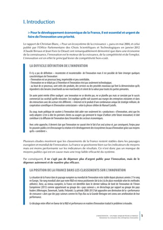 I. Introduction
   > Pour le développement économique de la France, il est essentiel et urgent de
   faire de l’innovation une priorité.

Le rapport de Christian Blanc, « Pour un écosystème de la croissance », paru en mai 2004, et celui
publié par l’Office Parlementaire des Choix Scientifiques et Technologiques en janvier 2012
(Claude Birraux et Jean-Yves Le Déaut) ont remarquablement démontré que dans une économie
de la connaissance, l’innovation est le moteur de la croissance, de la compétitivité et de l’emploi.
L’innovation est en effet le principal levier de compétitivité hors-coût.

     La difficiLe définition de L’innovation
     Il n’y a pas de définition – incontestée et incontestable- de l’innovation mais il est possible de faire émerger quelques
     caractéristiques de l’innovation :
     - l’innovation est un processus long, imprévisible et peu contrôlable,
     - l’innovation ne se réduit pas à l’invention et l’innovation n’est pas seulement technologique,
     - au bout de ce processus, sont créés des produits, des services ou des procédés nouveaux qui font la démonstration qu’ils
     répondent à des besoins (marchands ou non marchands) et créent de la valeur pour toutes les parties prenantes.

     Un autre point mérite d’être souligné : une innovation ne se décrète pas, ne se planifie pas mais se constate par le succès
     commercial (ou sociétal) qu’elle rencontre. Ceci explique qu’elle naît souvent aux marges des entreprises existantes et dans
     des interactions avec des acteurs très différents : « Internet est le produit d’une combinaison unique de stratégie militaire, de
     coopération scientifique et d’innovation contestataire » selon la phrase célèbre de Manuel Castells.

     Du coup, toute politique de soutien à l’innovation doit aider non seulement les « producteurs » d’innovation, ainsi que les
     early adopters (c’est-à-dire les premiers clients ou usagers qui prennent le risque d’utiliser cette future innovation) et doit
     contribuer à la diffusion de l’innovation dans l’ensemble des secteurs économiques.

     Avec cette approche, il devient clair que l’innovation ne saurait être le fait d’un seul acteur et, par conséquent, l’enjeu pour
     les pouvoirs publics est d’encourager la création et le développement des écosystèmes locaux d’innovation grâce aux moyens
     qu’ils « contrôlent ».


Plusieurs études montrent que les classements de la France restent stables dans les paysages
européen et mondial de l’innovation. La France se positionne bien sur les indicateurs de moyens
mais est moins performante sur les indicateurs de résultats. Ce n’est donc pas un manque de
moyens publics qui est en cause mais une trop faible efficacité du système.

Par conséquent, il ne s’agit pas de dépenser plus d’argent public pour l’innovation, mais de le
dépenser autrement et de manière plus efficace.

     La position de La france dans Les cLassements sur L’innovation
     La situation de la France dans le paysage européen ou mondial de l’innovation reste stable depuis plusieurs années (11e rang
     en Europe, 16e rang mondial) alors que notre R&D est mieux positionnée (de la 6e à la 8e place mondiale selon les méthodes
     utilisées). Ainsi, au niveau européen, la France est identifiée dans le dernier tableau de bord de l’innovation de l’Union
     Européenne (2013) comme appartenant au groupe des « pays suiveurs », en décrochage par rapport au groupe des pays
     leaders (Allemagne, Danemark, Suède, Finlande). La période 2008-2012 fait apparaître une diminution de la « performance
     de croissance » alors que des pays suiveurs comme les Pays-Bas ou la Grande-Bretagne ont connu une amélioration de leur
     performance.

     Ce décalage entre effort en faveur de la R&D et performance en matière d’innovation traduit le problème à résoudre.



                                                                                   L’INNOVATION : UN ENJEU MAJEUR POUR LA FRANCE            5
                                                                                       Dynamiser la croissance des entreprises innovantes
 