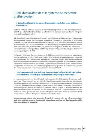 I. Rôle du transfert dans le système de recherche
et d’innovation
    > Le soutien à la recherche est un déterminant essentiel de toute politique
    d’innovation

Toutes les politiques publiques en faveur de l’innovation comprennent un volet consacré au soutien à
la R&D, que cette R&D soit menée dans les laboratoires de recherche publique, dans les entreprises
ou en partenariat public-privé.

À la fin de la décennie 1990, lorsque l’Europe a identifié son retard à entrer dans l’économie de
la connaissance comme une des raisons de sa faible croissance. Il en a résulté la stratégie de
Lisbonne (adoptée par l’Union européenne en 2000) qui fixait un objectif ambitieux en matière
de dépenses de R&D (3 % d’intensité en R&D). Plusieurs pays européens ont ainsi instauré ou
renforcé des mesures, notamment fiscales, en faveur des dépenses de R&D des entreprises. La
France a renforcé son dispositif de crédit d’impôt recherche à partir de 2004, puis de manière
plus marquée à partir de 2008.

Par la suite, l’efficacité d’un investissement de R&D conçu en termes purement quantitatifs a
montré ses limites. En effet, l’analyse de l’impact de la structure sectorielle des tissus industriels
sur l’intensité en R&D souligne que les dépenses de R&D d’un pays sont non seulement un
déterminant, mais aussi un résultat du système d’innovation, puisque les dépenses de R&D sont
étroitement liées à la structure industrielle. L’augmentation de l’intensité en R&D des économies
européennes (qui n’est pas une fin en soi) dépend ainsi logiquement de leur capacité à générer
des entreprises de croissance dans des secteurs intensifs en R&D.

    > Un pays peut avoir une politique volontariste de recherche mais n’en retirer
    aucun bénéfice économique en l’absence d’une politique de transfert

Le « paradoxe européen », identifié dès le milieu des années 1990, oppose la place de leader
qu’occupe l’Union européenne aux côtés des États-Unis en matière de production scientifique à
ses faibles performances en matière d’innovation. La perception de ce paradoxe a été renforcée
à la fin des années quatre-vingt-dix par la bulle internet, puis par l’accroissement du différentiel
transatlantique en matière de croissance, confirmé tout au long de la dernière décennie. Ce
différentiel se manifeste notamment par une incapacité française à créer de nouveaux leaders
mondiaux, alors que le rôle des jeunes entreprises innovantes dans la croissance nord-
américaine et la création d’emplois a été et continue d’être décisif.

Au cœur de ce paradoxe se situe la question du transfert : comment créer une valeur économique à
partir d’un projet de recherche fondamentale ou appliquée, mené au sein d’un laboratoire public,
d’une entreprise ou en partenariat ?




                                                                L’INNOVATION : UN ENJEU MAJEUR POUR LA FRANCE            63
                                                                    Dynamiser la croissance des entreprises innovantes
 
