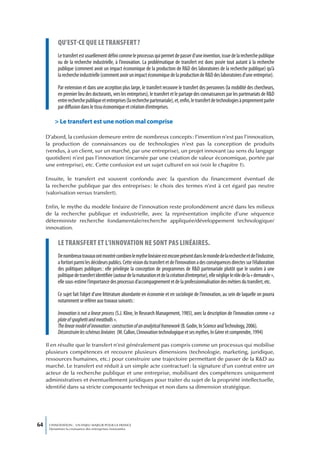qu’est-ce que Le transfert ?
           Le transfert est usuellement défini comme le processus qui permet de passer d’une invention, issue de la recherche publique
           ou de la recherche industrielle, à l’innovation. La problématique de transfert est donc posée tout autant à la recherche
           publique (comment avoir un impact économique de la production de R&D des laboratoires de la recherche publique) qu’à
           la recherche industrielle (comment avoir un impact économique de la production de R&D des laboratoires d’une entreprise).

           Par extension et dans une acception plus large, le transfert recouvre le transfert des personnes (la mobilité des chercheurs,
           en premier lieu des doctorants, vers les entreprises), le transfert et le partage des connaissances par les partenariats de R&D
           entre recherche publique et entreprises (la recherche partenariale), et, enfin, le transfert de technologies à proprement parler
           par diffusion dans le tissu économique et création d’entreprises.

         > Le transfert est une notion mal comprise

     D’abord, la confusion demeure entre de nombreux concepts : l’invention n’est pas l’innovation,
     la production de connaissances ou de technologies n’est pas la conception de produits
     (vendus, à un client, sur un marché, par une entreprise), un projet innovant (au sens du langage
     quotidien) n’est pas l’innovation (incarnée par une création de valeur économique, portée par
     une entreprise), etc. Cette confusion est un sujet culturel en soi (voir le chapitre 1).

     Ensuite, le transfert est souvent confondu avec la question du financement éventuel de
     la recherche publique par des entreprises : le choix des termes n’est à cet égard pas neutre
     (valorisation versus transfert).

     Enfin, le mythe du modèle linéaire de l’innovation reste profondément ancré dans les milieux
     de la recherche publique et industrielle, avec la représentation implicite d’une séquence
     déterministe recherche fondamentale/recherche appliquée/développement technologique/
     innovation.

           Le transfert et L’innovation ne sont pas Linéaires.
           De nombreux travaux ont montré combien le mythe linéaire est encore présent dans le monde de la recherche et de l’industrie,
           a fortiori parmi les décideurs publics. Cette vision du transfert et de l’innovation a des conséquences directes sur l’élaboration
           des politiques publiques : elle privilégie la conception de programmes de R&D partenariale plutôt que le soutien à une
           politique de transfert identifiée (autour de la maturation et de la création d’entreprise), elle néglige le rôle de la « demande »,
           elle sous-estime l’importance des processus d’accompagnement et de la professionnalisation des métiers du transfert, etc.

           Ce sujet fait l’objet d’une littérature abondante en économie et en sociologie de l’innovation, au sein de laquelle on pourra
           notamment se référer aux travaux suivants :

           Innovation is not a linear process (S.J. Kline, In Research Management, 1985), avec la description de l’innovation comme « a
           plate of spaghetti and meatballs ».
           The linear model of innovation : construction of an analytical framework (B. Godin, In Science and Technology, 2006).
           Déconstruire les schémas linéaires (M. Callon, L’innovation technologique et ses mythes, In Gérer et comprendre, 1994)

     Il en résulte que le transfert n’est généralement pas compris comme un processus qui mobilise
     plusieurs compétences et recouvre plusieurs dimensions (technologie, marketing, juridique,
     ressources humaines, etc.) pour construire une trajectoire permettant de passer de la R&D au
     marché. Le transfert est réduit à un simple acte contractuel : la signature d’un contrat entre un
     acteur de la recherche publique et une entreprise, mobilisant des compétences uniquement
     administratives et éventuellement juridiques pour traiter du sujet de la propriété intellectuelle,
     identifié dans sa stricte composante technique et non dans sa dimension stratégique.




64    L’INNOVATION : UN ENJEU MAJEUR POUR LA FRANCE
      Dynamiser la croissance des entreprises innovantes
 