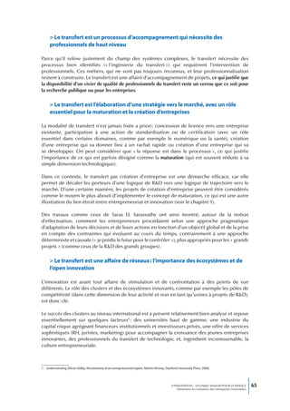 > Le transfert est un processus d’accompagnement qui nécessite des
      professionnels de haut niveau

Parce qu’il relève justement du champ des systèmes complexes, le transfert nécessite des
processus bien identifiés (« l’ingénierie du transfert ») qui requièrent l’intervention de
professionnels. Ces métiers, qui ne sont pas toujours reconnus, et leur professionnalisation
restent à construire. Le transfert est une affaire d’accompagnement de projets, ce qui justifie que
la disponibilité d’un vivier de qualité de professionnels du transfert reste un verrou que ce soit pour
la recherche publique ou pour les entreprises.


      > Le transfert est l’élaboration d’une stratégie vers le marché, avec un rôle
      essentiel pour la maturation et la création d’entreprises

La modalité de transfert n’est jamais fixée a priori : concession de licence vers une entreprise
existante, participation à une action de standardisation ou de certification (avec un rôle
essentiel dans certains domaines, comme par exemple le numérique ou la santé), création
d’une entreprise qui va donner lieu à un rachat rapide ou création d’une entreprise qui va
se développer. On peut considérer que « la réponse est dans le processus », ce qui justifie
l’importance de ce qui est parfois désigné comme la maturation (qui est souvent réduite à sa
simple dimension technologique).

Dans ce contexte, le transfert par création d’entreprise est une démarche efficace, car elle
permet de décaler les porteurs d’une logique de R&D vers une logique de trajectoire vers le
marché. D’une certaine manière, les projets de création d’entreprise peuvent être considérés
comme le moyen le plus abouti d’implémenter le concept de maturation, ce qui est une autre
illustration du lien étroit entre entrepreneuriat et innovation (voir le chapitre 1).

Des travaux comme ceux de Saras D. Sarasvathy ont ainsi montré, autour de la notion
d’effectuation, comment les entrepreneurs procédaient selon une approche pragmatique
d’adaptation de leurs décisions et de leurs actions en fonction d’un objectif global et de la prise
en compte des contraintes qui évoluent au cours du temps, contrairement à une approche
déterministe et causale (« je prédis le futur pour le contrôler »), plus appropriés pour les « grands
projets » (comme ceux de la R&D des grands groupes).

      > Le transfert est une affaire de réseaux : l’importance des écosystèmes et de
      l’open innovation

L’innovation est avant tout affaire de stimulation et de confrontation à des points de vue
différents. Le rôle des clusters et des écosystèmes innovants, comme par exemple les pôles de
compétitivité (dans cette dimension de leur activité et non en tant qu’usines à projets de R&D),
est donc clé.

Le succès des clusters au niveau international est à présent relativement bien analysé et repose
essentiellement sur quelques facteurs1 : des universités haut de gamme, une industrie du
capital risque agrégeant financeurs institutionnels et investisseurs privés, une offre de services
sophistiqués (RH, juristes, marketing) pour accompagner la croissance des jeunes entreprises
innovantes, des professionnels du transfert de technologie, et, ingrédient incontournable, la
culture entrepreneuriale.



1 – Understanding Silicon Valley, the anatomy of an entrepreunarial region, Martin Kinney, Stanford University Press, 2000.




                                                                                               L’INNOVATION : UN ENJEU MAJEUR POUR LA FRANCE            65
                                                                                                   Dynamiser la croissance des entreprises innovantes
 