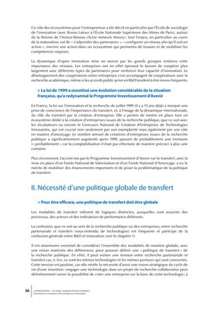 Ce rôle des écosystèmes pour l’entrepreneur a été décrit en particulier par l’École de sociologie
     de l’innovation (avec Bruno Latour à l’École Nationale Supérieure des Mines de Paris), autour
     de la théorie de l’Acteur-Réseau (Actor network theory) : tout l’enjeu, en particulier au cours
     de la maturation, est de « s’adjoindre des partenaires », « configurer un réseau afin qu’il soit en
     action », inscrire son action dans un écosystème qui permettra de trouver et de mobiliser les
     compétences requises.

     La dynamique d’open innovation mise en œuvre par les grands groupes renforce cette
     importance des réseaux. Les entreprises ont en effet éprouvé le besoin de coopérer plus
     largement avec différents types de partenaires pour renforcer leur capacité d’innovation. Le
     développement des coopérations entre entreprises s’est accompagné de coopérations avec la
     recherche académique, même si les accords public-privé en R&D tendent à être moins fréquents.

         > La loi de 1999 a constitué une évolution considérable de la situation
         française, qu’a redynamisé le Programme Investissement d’Avenir

     En France, la loi sur l’innovation et la recherche de juillet 1999 (il y a 15 ans déjà) a marqué une
     prise de conscience de l’importance du transfert, et, à l’image de la dynamique internationale,
     du rôle du transfert par la création d’entreprise. Elle a permis de mettre en place tout un
     écosystème dédié à la création d’entreprises issues de la recherche publique, que ce soit avec
     les incubateurs ou encore le Concours National de Création d’Entreprises de Technologies
     Innovantes, qui est crucial non seulement par son exemplarité mais également par son rôle
     en matière d’amorçage. Le nombre annuel de créations d’entreprises issues de la recherche
     publique a significativement augmenté après 1999, passant de probablement une trentaine
     (« probablement » car la comptabilisation n’était pas effectuée de manière précise) à plus une
     centaine.

     Plus récemment, l’accent mis par le Programme Investissement d’Avenir sur le transfert, avec la
     mise en place d’un Fonds National de Valorisation et d’un Fonds National d’Amorçage, a eu le
     mérite de mobiliser des financements importants et de poser la problématique de la politique
     de transfert.



     II. Nécessité d’une politique globale de transfert
         > Pour être efficace, une politique de transfert doit être globale

     Les modalités de transfert relèvent de logiques distinctes, auxquelles sont associés des
     processus, des acteurs et des indicateurs de performance différents.

     La confusion, que ce soit au sein de la recherche publique ou des entreprises, entre recherche
     partenariale et transfert (sous-entendu de technologies) est fréquente et participe de la
     confusion générale entre R&D et innovation (voir le chapitre 1).

     Il est néanmoins essentiel de considérer l’ensemble des modalités de manière globale, avec
     une vision maitrisée des différences, pour pouvoir définir une « politique de transfert » de
     la recherche publique. En effet, il peut exister une tension entre recherche partenariale et
     transfert car, in fine, ce sont les mêmes technologies et les mêmes porteurs qui sont concernés.
     Cette tension est positive, car elle révèle la nécessité d’avoir une vision stratégique du cycle de
     vie d’une invention : engager une technologie dans un projet de recherche collaborative peut
     définitivement ruiner la possibilité de créer une entreprise sur la base de cette technologie ; à



66    L’INNOVATION : UN ENJEU MAJEUR POUR LA FRANCE
      Dynamiser la croissance des entreprises innovantes
 