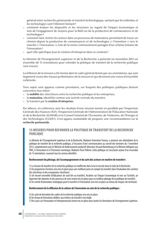 général entre recherche partenariale et transfert technologique, sachant que les individus et
       les technologies sont l’élément limitant ?
     – comment évaluer les dispositifs et les structures au regard de l’impact économique et
       non de l’engagement de moyens pour la R&D ou de la production de connaissances et de
       technologies ?
     – comment faire rentrer les acteurs dans un processus de maturation, permettant de tracer un
       chemin depuis la production de connaissances et de technologies (« l’invention ») vers le
       marché (« l’innovation »), loin de la vision communément partagée d’un schéma linéaire de
       l’innovation ?
     – quel rôle spécifique joue la création d’entreprise dans ce contexte ?

     La Ministre de l’Enseignement supérieur et de la Recherche a présenté en novembre 2012 un
     ensemble de 15 orientations pour refonder la politique de transfert de la recherche publique
     (voir encart).

     La réflexion de la mission a été menée dans le cadre général donné par ces orientations, qui sont
     largement issues des travaux préliminaires de la mission et qui dessinent une vision d’ensemble
     cohérente.

     Trois sujets sont apparus comme prioritaires, sur lesquels des politiques publiques doivent
     concentrer leur effort :
     – la mobilité des chercheurs entre la recherche publique et les entreprises,
     – la maturation, identifiée comme une activité centrale du transfert,
     – le transfert par la création d’entreprises.

     Par ailleurs, en cohérence avec les résultats d’une mission menée en parallèle par l’Inspection
     Générale des Finances (IGF), l’Inspection Générale de l’Administration de l’Éducation Nationale
     et de la Recherche (IGAENR) et le Conseil Général de l’Économie, de l’Industrie, de l’Énergie et
     des Technologies (CGEIET), il est apparu souhaitable de proposer une recommandation sur la
     recherche partenariale.

           15 mesures pour refonder La poLitique de transfert de La recherche
           pubLique
           La Ministre de l’Enseignement supérieur et de la Recherche, Madame Geneviève Fioraso, a annoncé une refondation de la
           politique de transfert de la recherche publique, à l’occasion d’une communication au conseil des ministres du 7 novembre
           2012, conjointement avec le Ministre du Redressement productif, Monsieur Arnaud Montebourg et la Ministre déléguée aux
           PME, à l’Innovation et à l’Économie numérique, Madame Fleur Pellerin. Cette politique est structurée autour d’un ensemble
           de 15 orientations, couvrant tous les verrous identifiés.

           Renforcement du pilotage, de l’accompagnement et du suivi des acteurs en matière de transfert :

           1) La mission de transfert de la recherche publique est réaffirmée dans la loi et inscrite dans le Code de la Recherche.
           2) Un programme d’actions sera mis en place pour une meilleure prise en compte du transfert dans l’évaluation des carrières
           des chercheurs et des enseignants-chercheurs.
           3) Un nouvel ensemble d’indicateurs de suivi liés au transfert, focalisés sur l’impact économique et non sur l’activité, un
           répertoire des données et des processus de suivi seront mis en place pour un meilleur pilotage de la politique de transfert.
           4) Un comité d’orientation stratégique pour le transfert et l’innovation sera mis en place au niveau de chaque site territorial.

           Renforcement de la diffusion de la culture de l’innovation au sein de la recherche publique :

           5) Un cycle de formation des cadres de la recherche publique sera mis en place.
           6) Un réseau de formations dédiées aux métiers du transfert sera établi.
           7) Des cours sur l’innovation et l’entrepreneuriat seront mis en place dans toutes les formations de l’enseignement supérieur.



68    L’INNOVATION : UN ENJEU MAJEUR POUR LA FRANCE
      Dynamiser la croissance des entreprises innovantes
 
