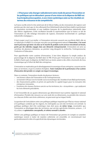 > Il faut pour cela changer radicalement notre mode de penser l’innovation et
        les politiques qui en découlent : passer d’une vision où la dépense de R&D est
        la principale préoccupation, à une vision systémique axée sur les résultats en
        termes de croissance et de compétitivité.

    La France oscille entre le rêve américain de la Silicon Valley, où des innovations de rupture sont
    portées par des start-ups, le rêve allemand d’un Mittelstand industriel bien établi et performant
    en innovation incrémentale, et une tradition française de la planification industrielle dans
    des filières régaliennes. Cette oscillation brouille la représentation que la France se fait de
    l’innovation car elle mélange innovation de rupture, innovation incrémentale et « politique
    industrielle stratégique ».

    Il faut couper court à un mythe : si l’innovation nécessite souvent une excellente R&D, elle ne
    se réduit pas à la R&D. Ce n’est pas non plus son prolongement naturel. L’innovation, c’est avant
    tout le processus qui mène à la mise sur le marché de produits ou de services rencontrant un besoin,
    portés par des individus engagés dans une démarche entrepreneuriale. L’innovation est ainsi au
    carrefour de plusieurs domaines, au premier rang desquels la recherche, l’entrepreneuriat,
    l’industrie et l’éducation.

    Pour appréhender notre système d’innovation, il faut donc dépasser la simple analyse du
    pourcentage de la dépense de R&D dans le PIB. D’une part l’innovation ne se résume pas à
    la R&D, d’autre part, la dépense de R&D tient au moins autant à des effets structurels du tissu
    économique qu’à l’effort de R&D des entreprises.

    L’innovation se matérialise par le développement économique d’une entreprise, souvent ancrée
    dans un territoire, et par la création d’emplois. Toute évaluation de la performance d’un système
    d’innovation doit prendre en compte son impact économique.

    Dans ce contexte, l’innovation résulte de plusieurs facteurs :
    – une bonne culture de l’innovation et de l’entrepreneuriat,
    – un transfert efficace vers le monde socio-économique des résultats d’une R&D performante,
    – des financements publics et privés (en particulier le capital-risque) pour la croissance des
      entreprises innovantes,
    – l’existence de réseaux d’acteurs ancrés sur les territoires, les « écosystèmes », qui catalysent
      les trois éléments précédents.

    C’est l’ensemble de ces quatre dimensions qui déterminent tout système régional et national
    d’innovation. Prendre des mesures sur une seule de ces dimensions, ou prendre des mesures
    sur chacune d’elles sans forte cohérence, ne peut avoir qu’un impact limité.

    La question de l’articulation entre une politique publique impulsée par l’État au niveau national
    et la politique conduite par les régions, les métropoles au sein des territoires est centrale : la
    politique publique doit être systémique mais doit aussi, en même temps, reconnaître que
    l’innovation se développe dans des territoires, qui ont des spécificités (histoires, acteurs…). Il
    n’y a donc ni optimisation conceptuelle, ni schéma normatif à attendre.

    Définir une politique publique en faveur de l’innovation qui prenne en compte ce caractère
    systémique revient à traiter de manière cohérente cet ensemble, en reconnaissant tout
    particulièrement le rôle et la spécificité des dynamiques territoriales.




6    L’INNOVATION : UN ENJEU MAJEUR POUR LA FRANCE
     Dynamiser la croissance des entreprises innovantes
 