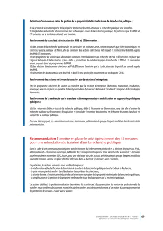 Définition d’un nouveau cadre de gestion de la propriété intellectuelle issue de la recherche publique :

8) La gestion de la multipropriété de la propriété intellectuelle entre acteurs de la recherche publique sera simplifiée.
9) L’exploitation industrielle et commerciale des technologies issues de la recherche publique, de préférence par des PME et
ETI présentes sur le territoire national, sera favorisée.

Renforcement du transfert à destination des PME et ETI innovantes :

10) Les acteurs de la recherche partenariale, en particulier les Instituts Carnot, seront structurés par filière économique, en
cohérence avec la politique de filière, afin de construire des actions collectives à fort impact et renforcer leur lisibilité auprès
des PME/ETI innovantes.
11) Un programme de soutien aux laboratoires communs entre laboratoires de recherche et PME et ETI sera mis en place par
l’Agence Nationale de la Recherche, et des « défis », permettant de mobiliser équipes de recherche et PME et ETI innovantes
seront proposés dans les programmes de l’ANR.
12) Les relations directes entre chercheurs et PME/ETI seront favorisées par la clarification des dispositifs de conseil auprès
des PME.
13) L’insertion des doctorants au sein des PME et des ETI sera privilégiée notamment par le dispositif CIFRE.

Renforcement des actions en faveur du transfert par la création d’entreprises :

14) Un programme cohérent de soutien au transfert par la création d’entreprises (détection, maturation, incubation,
amorçage) sera mis en place, en parallèle de la redynamisation du Concours National de Création d’Entreprises de Technologies
Innovantes.

Renforcement de la recherche sur le transfert et l’entrepreneuriat et mobilisation en support des politiques
publiques :

15) Un « réservoir d’idées » issu de la recherche publique, dédié à l’économie de l’innovation, sera créé afin d’animer la
recherche publique sur le domaine, de capitaliser et consolider l’ensemble des données, et de fournir des notes d’analyse en
support de la politique publique.

Pour une très large part, ces orientations sont issues des travaux préliminaires du groupe d’experts mobilisés dans le cadre de la
présente mission.



Recommandation 5 : mettre en place le suivi opérationnel des 15 mesures
pour une refondation du transfert dans la recherche publique
Dans le cadre d’une communication conjointe avec le Ministre du Redressement productif et la Ministre déléguée aux PME,
à l’Innovation et à l’Économie numérique, la Ministre de l’Enseignement supérieur et de la Recherche a annoncé 15 mesures
pour le transfert en novembre 2012, issues, pour une très large part, des travaux préliminaires du groupe d’experts mobilisés
pour cette mission. La mise en place effective et le suivi dans la durée de ces mesures sont essentiels.

En particulier, les actions suivantes nous semblent majeures :
- la réaffirmation et la clarification de la mission de transfert de la recherche publique dans le Code de la Recherche,
- la prise en compte du transfert dans l’évaluation des carrières des chercheurs,
- la priorité donnée à l’exploitation industrielle sur le territoire européen de la propriété intellectuelle de la recherche publique,
- la simplification de la gestion de la propriété intellectuelle issue des laboratoires de la recherche publique.

Les actions dédiées à la professionnalisation des métiers du transfert et à l’augmentation du nombre de professionnels du
transfert nous semblent absolument essentielles car le transfert procède essentiellement d’un métier d’accompagnement et
de prestations de services à haute valeur ajoutée.




                                                                                 L’INNOVATION : UN ENJEU MAJEUR POUR LA FRANCE            69
                                                                                     Dynamiser la croissance des entreprises innovantes
 