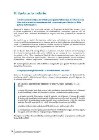 III. Renforcer la mobilité
         > Renforcer la circulation de l’intelligence par la mobilité des chercheurs entre
         laboratoires et entreprises est essentiel, notamment pour l’évolution de la
         culture de l’innovation

     La première fonction d’un système de transfert est de garantir la fluidité des passages entre
     la recherche publique et les entreprises. La « circulation de l’intelligence » joue en effet un
     rôle essentiel dans l’économie de l’innovation, en particulier dans le contexte de l’innovation
     ouverte.

     Le transfert par la création d’entreprises, en liant une technologie à un porteur issu de la
     recherche publique (indépendamment du statut ultérieur du chercheur au sein de l’entreprise
     créée – l’expérience montre que le porteur initial est rarement le dirigeant qui pourra conduire
     la croissance de l’entreprise-) participe pleinement de cette mobilité.

     Du fait du rôle de la recherche publique en matière de formation (notamment formation par
     la recherche avec les doctorants), cette mobilité n’a pas vocation à être « complètement »
     symétrique : même s’il est important qu’il y ait des aller-retour des entreprises vers la recherche
     publique, il est essentiel de garantir que les chercheurs, et en particulier les jeunes chercheurs,
     soient incités à effectuer un parcours, à un moment de leur carrière, au sein des entreprises.

     De manière générale, favoriser cette mobilité est indispensable pour garantir l’évolution culturelle
     du système d’innovation.

         > Un programme global dédié à la mobilité reste à construire

     L’absence de statistiques sur la mobilité (à l’exception du cas très spécifique des doctorats CIFRE,
     voir l’encart dédié) est illustrative de l’absence de perception stratégique accordée à cet axe de
     la politique de transfert.

           un exempLe de dispositif reLevant d’une poLitique de mobiLité : Les
           cifre.
           Le dispositif CIFRE, qui existe depuis plus de trente ans, a deux types d’objectifs : favoriser les échanges entre les laboratoires
           de recherche publique et les milieux socio-économiques et contribuer à l’emploi des docteurs dans les entreprises.

           Le doctorant et le projet de thèse organisent un cadre de coopération entre le laboratoire et l’entreprise. Les modalités
           de déroulement de la coopération sont cependant très variables, notamment en fonction de la demande de l’entreprise
           partenaire. Ainsi, le doctorant peut passer une part très variable de son temps dans l’entreprise – et donc dans le laboratoire
           académique d’accueil. Le type de sujet de thèse et le rôle du doctorant dans l’entreprise sont aussi variables.

           Le taux d’insertion dans les entreprises des docteurs CIFRE est très élevé, et ce rapidement après la thèse.

           Ce dispositif, porté par un opérateur spécifique, l’Association Nationale de Recherche Technologique, répond à ces objectifs,
           mais apparaît comme isolé en l’absence d’un programme global dédié à la mobilité.

     Nous pensons qu’il est absolument indispensable que soit mis en place un programme ambitieux en
     faveur de la mobilité.




70    L’INNOVATION : UN ENJEU MAJEUR POUR LA FRANCE
      Dynamiser la croissance des entreprises innovantes
 