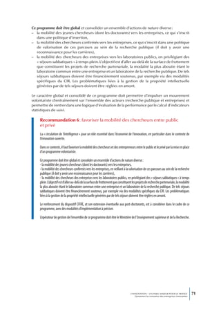 Ce programme doit être global et consolider un ensemble d’actions de nature diverse :
– la mobilité des jeunes chercheurs (dont les doctorants) vers les entreprises, ce qui s’inscrit
   dans une politique d’insertion,
– la mobilité des chercheurs confirmés vers les entreprises, ce qui s’inscrit dans une politique
   de valorisation de ces parcours au sein de la recherche publique (il doit y avoir une
   reconnaissance pour les carrières),
– la mobilité des chercheurs des entreprises vers les laboratoires publics, en privilégiant des
   « séjours sabbatiques » à temps plein. L’objectif est d’aller au-delà de la surface de frottement
   que constituent les projets de recherche partenariale, la modalité la plus aboutie étant le
   laboratoire commun entre une entreprise et un laboratoire de la recherche publique. De tels
   séjours sabbatiques doivent être financièrement soutenus, par exemple via des modalités
   spécifiques du CIR. Les problématiques liées à la gestion de la propriété intellectuelle
   générées par de tels séjours doivent être réglées en amont.

Le caractère global et consolidé de ce programme doit permettre d’impulser un mouvement
volontariste d’entraînement sur l’ensemble des acteurs (recherche publique et entreprises) et
permettre de rentrer dans une logique d’évaluation de la performance par le calcul d’indicateurs
statistiques de suivi.

     Recommandation 6 : favoriser la mobilité des chercheurs entre public
     et privé
     La « circulation de l’intelligence » joue un rôle essentiel dans l’économie de l’innovation, en particulier dans le contexte de
     l’innovation ouverte.

     Dans ce contexte, il faut favoriser la mobilité des chercheurs et des entrepreneurs entre le public et le privé par la mise en place
     d’un programme volontariste.

     Ce programme doit être global et consolider un ensemble d’actions de nature diverse :
     - la mobilité des jeunes chercheurs (dont les doctorants) vers les entreprises,
     - la mobilité des chercheurs confirmés vers les entreprises, en veillant à la valorisation de ces parcours au sein de la recherche
     publique (il doit y avoir une reconnaissance pour les carrières),
     - la mobilité des chercheurs des entreprises vers les laboratoires publics, en privilégiant des « séjours sabbatiques » à temps
     plein. L’objectif est d’aller au-delà de la surface de frottement que constituent les projets de recherche partenariale, la modalité
     la plus aboutie étant le laboratoire commun entre une entreprise et un laboratoire de la recherche publique. De tels séjours
     sabbatiques doivent être financièrement soutenus, par exemple via des modalités spécifiques du CIR. Les problématiques
     liées à la gestion de la propriété intellectuelle générées par de tels séjours doivent être réglées en amont.

     Le renforcement du dispositif CIFRE, et son extension éventuelle aux post-doctorants, est à considérer dans le cadre de ce
     programme, avec des modalités d’implémentation à préciser.

     L’opérateur de gestion de l’ensemble de ce programme doit être le Ministère de l’Enseignement supérieur et de la Recherche.




                                                                                     L’INNOVATION : UN ENJEU MAJEUR POUR LA FRANCE            71
                                                                                         Dynamiser la croissance des entreprises innovantes
 