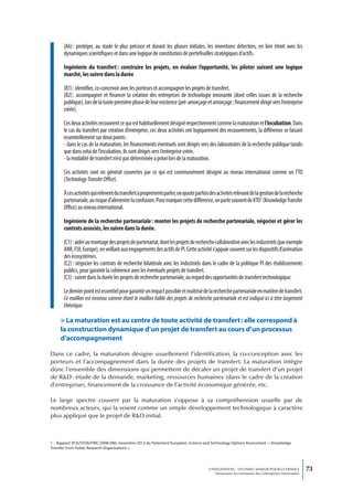 (A6) : protéger, au stade le plus précoce et durant les phases initiales, les inventions détectées, en lien étroit avec les
       dynamiques scientifiques et dans une logique de constitution de portefeuilles stratégiques d’actifs.

       Ingénierie du transfert : construire les projets, en évaluer l’opportunité, les piloter suivant une logique
       marché, les suivre dans la durée

       (B1) : identifier, co-concevoir avec les porteurs et accompagner les projets de transfert.
       (B2) : accompagner et financer la création des entreprises de technologie innovante (dont celles issues de la recherche
       publique), lors de la toute première phase de leur existence (pré-amorçage et amorçage ; financement dirigé vers l’entreprise
       créée).

       Ces deux activités recouvrent ce qui est habituellement désigné respectivement comme la maturation et l’incubation. Dans
       le cas du transfert par création d’entreprise, ces deux activités ont logiquement des recouvrements, la différence se faisant
       essentiellement sur deux points :
       - dans le cas de la maturation, les financements éventuels sont dirigés vers des laboratoires de la recherche publique tandis
       que dans celui de l’incubation, ils sont dirigés vers l’entreprise créée.
       - la modalité de transfert n’est pas déterminée a priori lors de la maturation.

       Ces activités sont en général couvertes par ce qui est communément désigné au niveau international comme un TTO
       (Technology Transfer Office).

       À ces activités qui relèvent du transfert à proprement parler, on ajoute parfois des activités relevant de la gestion de la recherche
       partenariale, au risque d’alimenter la confusion. Pour marquer cette différence, on parle souvent de KTO1 (Knowledge Transfer
       Office) au niveau international.

       Ingénierie de la recherche partenariale : monter les projets de recherche partenariale, négocier et gérer les
       contrats associés, les suivre dans la durée.

       (C1) : aider au montage des projets de partenariat, dont les projets de recherche collaborative avec les industriels (par exemple
       ANR, FUI, Europe), en veillant aux engagements des actifs de PI. Cette activité s’appuie souvent sur les dispositifs d’animation
       des écosystèmes.
       (C2) : négocier les contrats de recherche bilatérale avec les industriels dans le cadre de la politique PI des établissements
       publics, pour garantir la cohérence avec les éventuels projets de transfert.
       (C3) : suivre dans la durée les projets de recherche partenariale, au regard des opportunités de transfert technologique.

       Le dernier point est essentiel pour garantir un impact possible et maîtrisé de la recherche partenariale en matière de transfert.
       Ce maillon est reconnu comme étant le maillon faible des projets de recherche partenariale et est indiqué ici à titre largement
       théorique.

     > La maturation est au centre de toute activité de transfert : elle correspond à
     la construction dynamique d’un projet de transfert au cours d’un processus
     d’accompagnement

Dans ce cadre, la maturation désigne usuellement l’identification, la co-conception avec les
porteurs et l’accompagnement dans la durée des projets de transfert. La maturation intègre
donc l’ensemble des dimensions qui permettent de décaler un projet de transfert d’un projet
de R&D : étude de la demande, marketing, ressources humaines (dans le cadre de la création
d’entreprise), financement de la croissance de l’activité économique générée, etc.

Le large spectre couvert par la maturation s’oppose à sa compréhension usuelle par de
nombreux acteurs, qui la voient comme un simple développement technologique à caractère
plus appliqué que le projet de R&D initial.



1 – Rapport IP/A/STOA/FWC/2008-096, novembre 2012 du Parlement Européen, Science and Technology Options Assessment : « Knowledge
Transfer From Public Research Organisations ».




                                                                                       L’INNOVATION : UN ENJEU MAJEUR POUR LA FRANCE            73
                                                                                           Dynamiser la croissance des entreprises innovantes
 