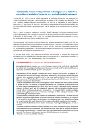 > Concentrer les moyens dédiés au transfert technologique sur la maturation,
    en priorité pour la création d’entreprise, avec une implémentation appropriée

La diversité des métiers liés au transfert entraîne la confusion fréquente avec des activités
connexes telles que la gestion contractuelle ou la gestion de la propriété intellectuelle. Cela
peut conduire, indépendamment des affichages, à faire de la maturation le parent pauvre
du transfert. A l’exception de quelques acteurs français ayant explicitement mis en place des
dispositifs identifiés d’aide à la maturation, cet état de fait caractérise historiquement le système
français.

Dans ce cadre, les moyens importants mobilisés dans le cadre du Programme Investissements
d’Avenir à destination du transfert, notamment via la mise en place des Sociétés d’Accélération
de Transfert de Technologie (SATT), pour être efficaces, doivent être effectivement concentrés
sur la maturation, comme il était initialement prévu.

Cette remarque fonde notre recommandation sur la nécessaire évolution des SATT, avec en
particulier une implémentation pratique qui consiste à séparer d’une part l’activité de financement
de la maturation au sein d’un fonds dédié, et d’autre part des structures rassemblant l’ensemble
des personnes impliquées dans l’accompagnement des projets de transfert (notamment dans le
montage et le suivi des projets de maturation).

Du fait des liens étroits entre transfert et création d’entreprises, la priorité des projets de
maturation doit être donnée au transfert par la création d’entreprise et, par voie de conséquence,
l’articulation des SATT avec les incubateurs doit être renforcée.

     Recommandation 8 : focaliser les SATT sur la maturation
     La mutualisation des activités de transfert entre acteurs de l’enseignement supérieur et de la recherche sur un territoire doit
     être confortée car la masse critique et le professionnalisme des équipes en charge du transfert en déterminent l’efficacité. La
     mise en place des SATT contribue à cette dynamique de mutualisation.

     L’objectif initial des SATT était de soutenir la maturation. Bien qu’issus d’un même cahier des charges, les modèles de SATT
     actuellement créées présentent néanmoins une forte dispersion de leurs activités, qui ne sont pas de ce fait focalisées sur la
     maturation. Comme la maturation est identifiée comme une étape cruciale pour le transfert, il est essentiel (et ce avant la fin
     2013) de recentrer les SATT actuelles et futures sur la maturation, avant que les modes de fonctionnement et les équipes ne
     soient figés. Ceci passe par les actions suivantes :
     - la refocalisation sur le métier de maturation, qui reste largement à acquérir en interne : finalisation de la preuve de concept
     et approche du marché. Cette action doit s’accompagner de la définition claire d’un référentiel du transfert définissant ce
     que désigne exactement la maturation. En particulier, le soutien direct à la recherche et la gestion de recherche collaborative
     ne peuvent être financés dans le cadre de la maturation. Le financement de la protection industrielle initiale (première
     demande de brevet prioritaire) pour des projets ne donnant pas lieu à une maturation doit être assuré dans une logique
     d’auto-financement, grâce aux ressources que les actionnaires académiques des SATT se sont engagés à transférer aux SATT
     (notamment budgets de protection industrielle).
     - la priorité donnée au transfert par la création d’entreprise (en cohérence avec la recommandation 7) : les projets de création
     d’entreprise sont en effet un moyen efficace de se confronter à l’ensemble des enjeux non technologiques et non scientifiques
     (« tester le marché »), même si l’issue n’est pas nécessairement une création d’entreprise, la sortie pouvant être un rachat par
     une entreprise existante. Cette priorité doit se concrétiser par un plus grand nombre de projets donnant lieu à incubation.
     - la séparation formelle des métiers entre une structure de montage et d’accompagnement des projets, et un fonds de
     maturation.
     - la définition de la doctrine d’intervention du fonds de maturation qui doit investir dans des projets en phase de maturation,
     soumis naturellement par la structure associée mais également par d’autres acteurs, dont les incubateurs. Au sein de la
     gouvernance du fonds de maturation, le principe de l’intervention de personnalités qualifiées indépendantes (sous la forme
     d’un comité d’investissement) doit être confirmé avant toute décision d’investissement des actionnaires.
     - l’implication des régions dans le fonds de maturation.



                                                                                   L’INNOVATION : UN ENJEU MAJEUR POUR LA FRANCE            75
                                                                                       Dynamiser la croissance des entreprises innovantes
 