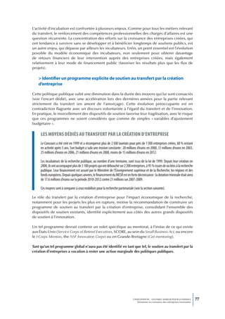 L’activité d’incubation est confrontée à plusieurs enjeux. Comme pour tous les métiers relevant
du transfert, le renforcement des compétences professionnelles des chargés d’affaires est une
question récurrente. La concentration des efforts sur la croissance des entreprises créées, qui
ont tendance à survivre sans se développer et à bénéficier longtemps de soutiens publics, est
un autre enjeu, qui dépasse par ailleurs les incubateurs. Enfin, un point essentiel est l’évolution
possible du modèle économique des incubateurs, non seulement pour obtenir davantage
de retours financiers de leur intervention auprès des entreprises créées, mais également
relativement à leur mode de financement public (favoriser les résultats plus que les flux de
projets).

    > Identifier un programme explicite de soutien au transfert par la création
    d’entreprise

Cette politique publique subit une diminution dans la durée des moyens qui lui sont consacrés
(voir l’encart dédié), avec une accélération lors des dernières années pour la partie relevant
strictement du transfert (en amont de l’amorçage). Cette évolution préoccupante est en
contradiction flagrante avec un discours volontariste à l’égard du transfert et de l’innovation.
En pratique, le morcellement des dispositifs de soutien favorise leur fragilisation, avec le risque
que ces programmes ne soient considérés que comme de simples « variables d’ajustement
budgétaire ».

     Les moyens dédiés au transfert par La création d’entreprise
     Le Concours a été créé en 1999 et a récompensé plus de 2 500 lauréats pour près de 1 300 entreprises créées, 88 % restant
     en activité après 5 ans. Son budget a subi une érosion constante : 28 millions d’euros en 2000, 31 millions d’euros en 2003,
     25 millions d’euros en 2006, 21 millions d’euros en 2008, moins de 15 millions d’euros en 2012.

     Les incubateurs de la recherche publique, au nombre d’une trentaine, sont issus de la loi de 1999. Depuis leur création en
     2000, ils ont accompagné plus de 3 100 projets qui ont débouché sur 2 200 entreprises, à 95 % issues de ou liées à la recherche
     publique. Leur financement est assuré par le Ministère de l’Enseignement supérieur et de la Recherche, les régions et des
     fonds européens. Depuis quelques années, le financement du MESR est en forte décroissance : la dotation triennale était ainsi
     de 17.6 millions d’euros sur la période 2010-2012 contre 21 millions sur 2007-2009.

     Ces moyens sont à comparer à ceux mobilisés pour la recherche partenariale (voir la section suivante).

Le rôle du transfert par la création d’entreprise pour l’impact économique de la recherche,
notamment pour les projets les plus en rupture, motive la recommandation de construire un
programme de soutien au transfert par la création d’entreprise, consolidant l’ensemble des
dispositifs de soutien existants, identifié explicitement aux côtés des autres grands dispositifs
de soutien à l’innovation.

Un tel programme devrait contenir un volet spécifique au mentorat, à l’instar de ce qui existe
aux États-Unis (Service Corps of Retired Executives, SCORE, au sein du Small Business Act, ou encore
le I-Corps Mentors, the NSF Innovation Corps) ou en Grande-Bretagne (Get mentoring).

Tant qu’un tel programme global n’aura pas été identifié en tant que tel, le soutien au transfert par la
création d’entreprises a vocation à rester une action marginale des politiques publiques.




                                                                                  L’INNOVATION : UN ENJEU MAJEUR POUR LA FRANCE            77
                                                                                      Dynamiser la croissance des entreprises innovantes
 