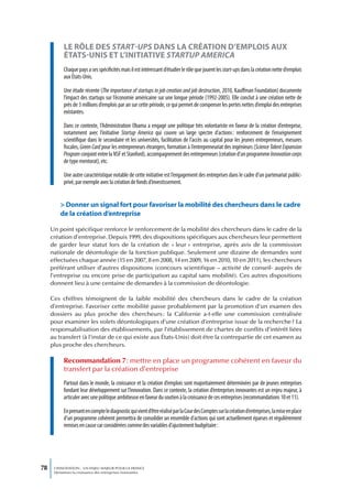 LE RôLE DEs start-ups DAns LA CRÉATIon D’EmPLoIs AUx
           ÉTATs-UnIs ET L’InITIATIvE startup america
           Chaque pays a ses spécificités mais il est intéressant d’étudier le rôle que jouent les start-ups dans la création nette d’emplois
           aux États-Unis.

           Une étude récente (The importance of startups in job creation and job destruction, 2010, Kauffman Foundation) documente
           l’impact des startups sur l’économie américaine sur une longue période (1992-2005). Elle conclut à une création nette de
           près de 3 millions d’emplois par an sur cette période, ce qui permet de compenser les pertes nettes d’emploi des entreprises
           existantes.

           Dans ce contexte, l’Administration Obama a engagé une politique très volontariste en faveur de la création d’entreprise,
           notamment avec l’initiative Startup America qui couvre un large spectre d’actions : renforcement de l’enseignement
           scientifique dans le secondaire et les universités, facilitation de l’accès au capital pour les jeunes entrepreneurs, mesures
           fiscales, Green Card pour les entrepreneurs étrangers, formation à l’entrepreneuriat des ingénieurs (Science Talent Expansion
           Program conjoint entre la NSF et Stanford), accompagnement des entrepreneurs (création d’un programme Innovation corps
           de type mentorat), etc.

           Une autre caractéristique notable de cette initiative est l’engagement des entreprises dans le cadre d’un partenariat public-
           privé, par exemple avec la création de fonds d’investissement.


         > Donner un signal fort pour favoriser la mobilité des chercheurs dans le cadre
         de la création d’entreprise

     Un point spécifique renforce le renforcement de la mobilité des chercheurs dans le cadre de la
     création d’entreprise. Depuis 1999, des dispositions spécifiques aux chercheurs leur permettent
     de garder leur statut lors de la création de « leur » entreprise, après avis de la commission
     nationale de déontologie de la fonction publique. Seulement une dizaine de demandes sont
     effectuées chaque année (15 en 2007, 8 en 2008, 14 en 2009, 16 en 2010, 10 en 2011), les chercheurs
     préférant utiliser d’autres dispositions (concours scientifique – activité de conseil- auprès de
     l’entreprise ou encore prise de participation au capital sans mobilité). Ces autres dispositions
     donnent lieu à une centaine de demandes à la commission de déontologie.

     Ces chiffres témoignent de la faible mobilité des chercheurs dans le cadre de la création
     d’entreprise. Favoriser cette mobilité passe probablement par la promotion d’un examen des
     dossiers au plus proche des chercheurs : la Californie a-t-elle une commission centralisée
     pour examiner les volets déontologiques d’une création d’entreprise issue de la recherche ? La
     responsabilisation des établissements, par l’établissement de chartes de conflits d’intérêt liées
     au transfert (à l’instar de ce qui existe aux États-Unis) doit être la contrepartie de cet examen au
     plus proche des chercheurs.

           Recommandation 7 : mettre en place un programme cohérent en faveur du
           transfert par la création d’entreprise
           Partout dans le monde, la croissance et la création d’emplois sont majoritairement déterminées par de jeunes entreprises
           fondant leur développement sur l’innovation. Dans ce contexte, la création d’entreprises innovantes est un enjeu majeur, à
           articuler avec une politique ambitieuse en faveur du soutien à la croissance de ces entreprises (recommandations 10 et 11).

           En prenant en compte le diagnostic qui vient d’être réalisé par la Cour des Comptes sur la création d’entreprises, la mise en place
           d’un programme cohérent permettra de consolider un ensemble d’actions qui sont actuellement éparses et régulièrement
           remises en cause car considérées comme des variables d’ajustement budgétaire :




78    L’INNOVATION : UN ENJEU MAJEUR POUR LA FRANCE
      Dynamiser la croissance des entreprises innovantes
 