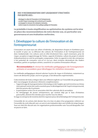 nos 19 recommandations sont Logiquement structurées
     par quatre axes :
     - développer la culture de l’innovation et de l’entrepreneuriat,
     - accroître l’impact économique de la recherche par le transfert,
     - accompagner la croissance des entreprises innovantes,
     - mettre en place les instruments d’une politique publique de l’innovation.

Le préalable à toute simplification ou optimisation du système est la mise
en place des recommandations de notre dernier axe, en particulier une
gouvernance et une évaluation renforcées.


I. Développer la culture de l’innovation et de
l’entrepreneuriat
L’innovation est avant tout une affaire d’individus, de disposition d’esprit et d’ambition pour
la société et pour soi. La diffusion des cultures de l’innovation et de l’entrepreneuriat est
donc fondamentale. Ces cultures sont en effet étroitement liées : esprit visionnaire, prise de
risque, acception et apprentissage de l’échec, capacité d’initiative, culture du projet et volonté
d’aboutissement en sont les principales composantes. Enfin, la capacité à créer des entreprises
à fort potentiel de croissance (spin-off et start-up), dont certaines deviendront des leaders
mondiaux, parfois en quelques années, caractérise un système d’innovation efficace.

   Recommandation 1 : réviser les méthodes pédagogiques de l’enseignement
   primaire et secondaire pour développer les initiatives innovantes

Les méthodes pédagogiques doivent valoriser la prise de risque et d’initiatives, notamment au
travers de démarches projet, seul et en groupe, et de démarches expérimentales.

Cette évolution de fond, à intégrer dans une réflexion explicite sur l’ensemble des programmes,
doit s’accompagner de plusieurs éléments complémentaires :
– l’apprentissage de la programmation informatique et de l’anglais, qui sont reconnus au niveau
    international comme des outils essentiels pour le développement de l’esprit entrepreneurial,
    doit être promu dès le primaire.
– la participation active à la vie associative doit être valorisée dès le secondaire.
– les témoignages de jeunes entrepreneurs, qui existent déjà par le biais d’initiatives
    ponctuelles, doivent être étendus pour toucher tous les élèves.
le stage en entreprise de troisième doit être repensé autour de la thématique de l’entrepreneuriat.

L’ensemble de ces actions doit donner lieu à la mise en place d’un programme cohérent sur
l’ensemble du cycle éducatif, avec un suivi et une évaluation dans une échelle de temps longue.
Tout ceci doit être discuté avec les organisations professionnelles sans l’accord desquelles rien
ne pourra se faire.




                                                                                   L’INNOVATION : UN ENJEU MAJEUR POUR LA FRANCE            7
                                                                                       Dynamiser la croissance des entreprises innovantes
 