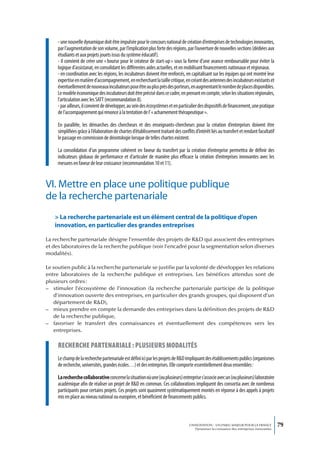 - une nouvelle dynamique doit être impulsée pour le concours national de création d’entreprises de technologies innovantes,
     par l’augmentation de son volume, par l’implication plus forte des régions, par l’ouverture de nouvelles sections (dédiées aux
     étudiants et aux projets jouets issus du système éducatif).
     - il convient de créer une « bourse pour le créateur de start-up » sous la forme d’une avance remboursable pour éviter la
     logique d’assistanat, en consolidant les différentes aides actuelles, et en mobilisant financements nationaux et régionaux.
     - en coordination avec les régions, les incubateurs doivent être renforcés, en capitalisant sur les équipes qui ont montré leur
     expertise en matière d’accompagnement, en recherchant la taille critique, en créant des antennes des incubateurs existants et
     éventuellement de nouveaux incubateurs pour être au plus près des porteurs, en augmentant le nombre de places disponibles.
     Le modèle économique des incubateurs doit être précisé dans ce cadre, en prenant en compte, selon les situations régionales,
     l’articulation avec les SATT (recommandation 8).
     - par ailleurs, il convient de développer, au sein des écosystèmes et en particulier des dispositifs de financement, une pratique
     de l’accompagnement qui renonce à la tentation de l’ « acharnement thérapeutique ».

     En parallèle, les démarches des chercheurs et des enseignants-chercheurs pour la création d’entreprises doivent être
     simplifiées grâce à l’élaboration de chartes d’établissement traitant des conflits d’intérêt liés au transfert et rendant facultatif
     le passage en commission de déontologie lorsque de telles chartes existent.

     La consolidation d’un programme cohérent en faveur du transfert par la création d’entreprise permettra de définir des
     indicateurs globaux de performance et d’articuler de manière plus efficace la création d’entreprises innovantes avec les
     mesures en faveur de leur croissance (recommandation 10 et 11).


VI. Mettre en place une politique publique
de la recherche partenariale
   > La recherche partenariale est un élément central de la politique d’open
   innovation, en particulier des grandes entreprises

La recherche partenariale désigne l’ensemble des projets de R&D qui associent des entreprises
et des laboratoires de la recherche publique (voir l’encadré pour la segmentation selon diverses
modalités).

Le soutien public à la recherche partenariale se justifie par la volonté de développer les relations
entre laboratoires de la recherche publique et entreprises. Les bénéfices attendus sont de
plusieurs ordres :
– stimuler l’écosystème de l’innovation (la recherche partenariale participe de la politique
   d’innovation ouverte des entreprises, en particulier des grands groupes, qui disposent d’un
   département de R&D),
– mieux prendre en compte la demande des entreprises dans la définition des projets de R&D
   de la recherche publique,
– favoriser le transfert des connaissances et éventuellement des compétences vers les
   entreprises.

     recherche partenariaLe : pLusieurs modaLités
     Le champ de la recherche partenariale est défini ici par les projets de R&D impliquant des établissements publics (organismes
     de recherche, universités, grandes écoles…) et des entreprises. Elle comporte essentiellement deux ensembles :

     La recherche collaborative concerne la situation où une (ou plusieurs) entreprise s’associe avec un (ou plusieurs) laboratoire
     académique afin de réaliser un projet de R&D en commun. Ces collaborations impliquent des consortia avec de nombreux
     participants pour certains projets. Ces projets sont quasiment systématiquement montés en réponse à des appels à projets
     mis en place au niveau national ou européen, et bénéficient de financements publics.



                                                                                     L’INNOVATION : UN ENJEU MAJEUR POUR LA FRANCE            79
                                                                                         Dynamiser la croissance des entreprises innovantes
 