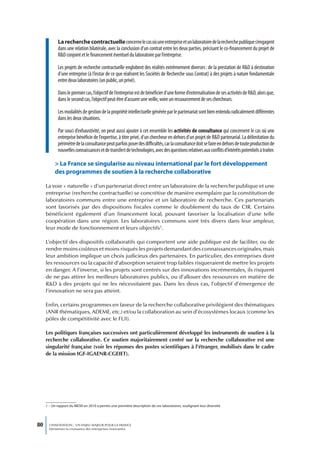 La recherche contractuelle concerne le cas où une entreprise et un laboratoire de la recherche publique s’engagent
            dans une relation bilatérale, avec la conclusion d’un contrat entre les deux parties, précisant le co-financement du projet de
            R&D conjoint et le financement éventuel du laboratoire par l’entreprise.

            Les projets de recherche contractuelle englobent des réalités extrêmement diverses : de la prestation de R&D à destination
            d’une entreprise (à l’instar de ce que réalisent les Sociétés de Recherche sous Contrat) à des projets à nature fondamentale
            entre deux laboratoires (un public, un privé).

            Dans le premier cas, l’objectif de l’entreprise est de bénéficier d’une forme d’externalisation de ses activités de R&D, alors que,
            dans le second cas, l’objectif peut être d’assurer une veille, voire un ressourcement de ses chercheurs.

            Les modalités de gestion de la propriété intellectuelle générée par le partenariat sont bien entendu radicalement différentes
            dans les deux situations.

            Par souci d’exhaustivité, on peut aussi ajouter à cet ensemble les activités de consultance qui concernent le cas où une
            entreprise bénéficie de l’expertise, à titre privé, d’un chercheur en dehors d’un projet de R&D partenarial. La délimitation du
            périmètre de la consultance peut parfois poser des difficultés, car la consultance doit se faire en dehors de toute production de
            nouvelles connaissances et de transfert de technologies, avec des questions relatives aux conflits d’intérêts potentiels à traiter.

          > La France se singularise au niveau international par le fort développement
          des programmes de soutien à la recherche collaborative

     La voie « naturelle » d’un partenariat direct entre un laboratoire de la recherche publique et une
     entreprise (recherche contractuelle) se concrétise de manière exemplaire par la constitution de
     laboratoires communs entre une entreprise et un laboratoire de recherche. Ces partenariats
     sont favorisés par des dispositions fiscales comme le doublement du taux de CIR. Certains
     bénéficient également d’un financement local, pouvant favoriser la localisation d’une telle
     coopération dans une région. Les laboratoires communs sont très divers dans leur ampleur,
     leur mode de fonctionnement et leurs objectifs1.

     L’objectif des dispositifs collaboratifs qui comportent une aide publique est de faciliter, ou de
     rendre moins coûteux et moins risqués les projets demandant des connaissances originales, mais
     leur ambition implique un choix judicieux des partenaires. En particulier, des entreprises dont
     les ressources ou la capacité d’absorption seraient trop faibles risqueraient de mettre les projets
     en danger. A l’inverse, si les projets sont centrés sur des innovations incrémentales, ils risquent
     de ne pas attirer les meilleurs laboratoires publics, ou d’allouer des ressources en matière de
     R&D à des projets qui ne les nécessitaient pas. Dans les deux cas, l’objectif d’émergence de
     l’innovation ne sera pas atteint.

     Enfin, certains programmes en faveur de la recherche collaborative privilégient des thématiques
     (ANR thématiques, ADEME, etc.) et/ou la collaboration au sein d’écosystèmes locaux (comme les
     pôles de compétitivité avec le FUI).

     Les politiques françaises successives ont particulièrement développé les instruments de soutien à la
     recherche collaborative. Ce soutien majoritairement centré sur la recherche collaborative est une
     singularité française (voir les réponses des postes scientifiques à l’étranger, mobilisés dans le cadre
     de la mission IGF-IGAENR-CGEIET).




     1 – Un rapport du MESR en 2010 a permis une première description de ces laboratoires, soulignant leur diversité.




80     L’INNOVATION : UN ENJEU MAJEUR POUR LA FRANCE
       Dynamiser la croissance des entreprises innovantes
 