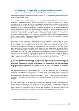 > Les programmes de soutien à la recherche partenariale n’ont pas été
     construits dans le cadre d’une politique globale et cohérente

La mise en place de ce système de soutien à la recherche partenariale ne s’est pas faite sans de
nombreuses contradictions.

Ainsi, les interactions entre la promotion de la recherche contractuelle et la promotion de la
recherche collaborative peuvent générer des tensions. Au milieu des années 2000, certains
établissements de recherche ont vu simultanément augmenter le financement de projets
collaboratifs et diminuer leurs recettes contractuelles, illustrant un effet de vases communicants.
De même, est apparue une tension entre l’augmentation des projets de recherche collaborative
au niveau français et la baisse de la participation des équipes de recherche françaises aux projets
collaboratifs européens, les équipes de recherche parvenant à un seuil de saturation en matière
de réponse à des appels à projets. Comme ceci a déjà été évoqué, il peut aussi y avoir des
arbitrages entre valorisation par la recherche contractuelle, ce qui suppose généralement de
renoncer à la propriété intellectuelle générée, et transfert à travers l’exploitation des résultats
par des licences et/ou la création de start-ups.

Par ailleurs, certains objectifs ont donné lieu à plusieurs dispositifs successifs dans le temps.
C’est notamment le cas de l’innovation dite de rupture1 (qui correspond essentiellement à de
la recherche partenariale) : l’Agence pour l’innovation industrielle a été créée en 2005 avec des
moyens importants pour des projets de grande ampleur, mais supprimée en 2007 pour laisser
place au dispositif d’Innovation stratégique industrielle (ISI). ISI poursuit aussi l’objectif de
stimuler la recherche partenariale avec des projets d’ampleur associant des laboratoires, mais
centrés sur des ETI et start-ups et disposent de montants moins importants (pouvant tout de
même atteindre 10 millions €). Dans les deux cas, les entreprises utilisent le CIR pour la partie
non subventionnée des projets. En 2010, les Projets structurants des pôles de compétitivité
(PSPC) ont été lancés pour compléter ISI sur les projets de taille plus importante.

À cet égard, il apparaît souhaitable que la mise en place d’un nouveau programme de soutien à
l’innovation de rupture (annoncé début 2013 dans le cadre du redéploiement des crédit du
Programme Investissements d’Avenir) tienne compte des enseignements tirés des programmes
précédents, notamment en matière de modalités de mise en œuvre et d’évaluation de l’efficacité
réelle de ces programmes.

De façon plus générale, et éventuellement pour chaque instrument, se pose la question des
coûts élevés de transaction qui diminuent l’efficacité de la coopération. Dans la mesure où
de nombreux instruments coexistent, ces coûts de transaction peuvent devenir rédhibitoires
lorsque les règles et exigences diffèrent d’un dispositif à l’autre. La diversité des modalités incite
à recourir à des sociétés de conseil, comme l’a souligné le rapport de la mission IGF-IGAENR-
CGEIET.

Les dispositifs en faveur de la recherche partenariale se sont beaucoup développés depuis une
dizaine d’années, mais il existe peu de données de suivi et les études d’impact sont encore très
peu nombreuses. Une analyse consolidée permettant d’apprécier la cohérence d’ensemble et
les possibilités de clarification du rôle de la recherche partenariale dans le système d’innovation
français n’est donc pas encore possible, la mission IGF-IGAENR-CGEIET montrant la voie.




1 – Ce paragraphe s’appuie sur la mission IGF-IGAENR-CGIEIET (2013).




                                                                       L’INNOVATION : UN ENJEU MAJEUR POUR LA FRANCE            81
                                                                           Dynamiser la croissance des entreprises innovantes
 