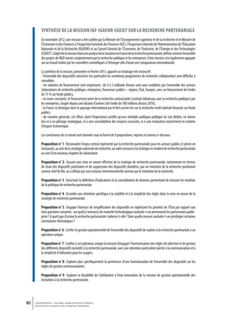 synthèse de La mission igf-igaenr-cgeiet sur La recherche partenariaLe
          En novembre 2012, une mission a été confiée par la Ministre de l’Enseignement supérieur et de la recherche et le Ministre de
          l’Économie et des Finances à l’Inspection Générale des Finances (IGF), l’Inspection Générale de l’Administration de l’Éducation
          Nationale et de la Recherche (IGAENR) et au Conseil Général de l’Économie, de l’Industrie, de l’Énergie et des Technologies
          (CGEIET). L’objet de la mission était une analyse de la situation en France de la recherche partenariale, définie comme l’ensemble
          des projets de R&D menés conjointement par la recherche publique et les entreprises. Cette mission s’est également appuyée
          sur un travail réalisé par les conseillers scientifiques à l’étranger afin d’avoir une comparaison internationale.

          La synthèse de la mission, présentée en février 2013, apporte un éclairage très instructif :
          - l’ensemble des dispositifs concernés (en particulier les nombreux programmes de recherche collaborative) sont difficiles à
          consolider,
          - les volumes de financement sont importants : de 4 à 5 milliards d’euros sont ainsi mobilisés par l’ensemble des acteurs
          (laboratoires de recherche publique, entreprises, financeurs publics – régions, État, Europe), avec un financement de l’ordre
          de 75 % sur fonds publics,
          - en euros constants, le financement privé de la recherche contractuelle (contrats bilatéraux avec la recherche publique) par
          les entreprises, stagne depuis une dizaine d’années (de l’ordre de 700 millions d’euros 2010),
          - la France se distingue dans le paysage international par le fort accent mis sur la recherche multi-latérale financée sur fonds
          publics,
          - de manière générale, cet effort, dont l’importance justifie qu’une véritable politique publique lui soit dédiée, ne donne
          lieu ni à un pilotage stratégique, ni à une consolidation des moyens consacrés, ni à une évaluation notamment en matière
          d’impact économique.

          Les conclusions de ce travail sont données sous la forme de 9 propositions, reprises in extenso ci-dessous :

          Proposition n° 1 : Reconnaître l’enjeu central représenté par la recherche partenariale pour les acteurs publics et privés en
          instaurant, au sein de la stratégie nationale de recherche, un volet consacré à la stratégie en matière de recherche partenariale
          au sein d’un nouveau chapitre de valorisation.

          Proposition n° 2 : Assurer une mise en œuvre effective de la stratégie de recherche partenariale, notamment en termes
          de choix des dispositifs prioritaires et de suppression des dispositifs obsolètes, par un ministère de la recherche positionné
          comme chef de file, ou à défaut par une instance interministérielle animée par le ministère de la recherche.

          Proposition n° 3 : Structurer la définition d’indicateurs et la consolidation de données permettant de mesurer les résultats
          de la politique de recherche partenariale.

          Proposition n° 4 : Accorder une attention spécifique à la stabilité et à la simplicité des règles dans la mise en œuvre de la
          stratégie de recherche partenariale.

          Proposition n° 5 : Engager l’exercice de simplification des dispositifs en explicitant les priorités de l’État par rapport aux
          trois questions suivantes : sur quel(s) niveau(x) de maturité technologique souhaite-t-on promouvoir les partenariats public-
          privé ? A quel type d’acteur la recherche partenariale s’adresse-t-elle ? Dans quelle mesure souhaite-t-on privilégier certaines
          orientations thématiques ?

          Proposition n° 6 : Confier la gestion opérationnelle de l’ensemble des dispositifs de soutien à la recherche partenariale à un
          opérateur unique.

          Proposition n° 7 : Confier à cet opérateur unique la mission d’engager l’harmonisation des règles de sélection et de gestion
          des différents dispositifs incitatifs à la recherche partenariale, avec une attention particulière portée à la communication et à
          la simplicité d’utilisation pour les usagers.

          Proposition n° 8 : Explorer plus spécifiquement la pertinence d’une harmonisation de l’ensemble des dispositifs sur les
          règles de gestion communautaires.

          Proposition n° 9 : Explorer la faisabilité de l’attribution à Oséo Innovation de la mission de gestion opérationnelle des
          incitations à la recherche partenariale.




82   L’INNOVATION : UN ENJEU MAJEUR POUR LA FRANCE
     Dynamiser la croissance des entreprises innovantes
 