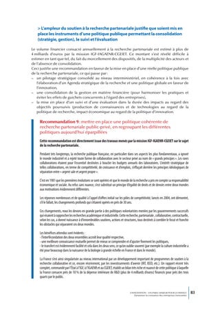 > L’ampleur du soutien à la recherche partenariale justifie que soient mis en
   place les instruments d’une politique publique permettant la consolidation
   (stratégie, gestion), le suivi et l’évaluation

Le volume financier consacré annuellement à la recherche partenariale est estimé à plus de
4 milliards d’euros par la mission IGF-IAGAENR-CGEIET. Ce montant s’est révélé difficile à
estimer en tant que tel, du fait du morcellement des dispositifs, de la multiplicité des acteurs et
de l’absence de consolidation.
Ceci justifie une recommandation en faveur de la mise en place d’une réelle politique publique
de la recherche partenariale, ce qui passe par :
– un pilotage stratégique consolidé au niveau interministériel, en cohérence à la fois avec
   l’élaboration d’un Agenda stratégique de la recherche et une politique globale en faveur de
   l’innovation,
– une consolidation de la gestion en matière financière (pour harmoniser les pratiques et
   éviter les effets de guichets concurrents à l’égard des entreprises),
– la mise en place d’un suivi et d’une évaluation dans la durée des impacts au regard des
   objectifs poursuivis (production de connaissances et de technologies au regard de la
   politique de recherche, impact économique au regard de la politique d’innovation.

     Recommandation 9 : mettre en place une politique cohérente de
     recherche partenariale public-privé, en regroupant les différentes
     politiques aujourd’hui éparpillées
     Cette recommandation est directement issue des travaux menés par la mission IGF-IGAENR-CGEIET sur le sujet
     de la recherche partenariale.

     Pendant très longtemps, la recherche publique française, en particulier dans ses aspects les plus fondamentaux, a ignoré
     le monde industriel et a rejeté toute forme de collaboration avec le secteur privé au nom de « grands principes ». Les rares
     collaborations étaient pour l’essentiel destinées à boucler les budgets annuels des laboratoires. L’intérêt stratégique de
     telles collaborations, en terme de compétitivité, de croissance et d’emplois, s’effaçait derrière les principes idéologiques de
     séparation entre « argent sale et argent propre ».

     C’est en 1981 que les premières évolutions se sont opérées et que le monde de la recherche a pris en compte sa responsabilité
     économique et sociale. Au refus sans nuance, s’est substitué un principe d’égalité de droits et de devoirs entre deux mondes
     aux motivations évidemment différentes.

     Les réponses nombreuses et de qualité à l’appel d’offres initial sur les pôles de compétitivité, lancés en 2004, ont démontré,
     s’il le fallait, les changements profonds qui s’étaient opérés en près de 30 ans.

     Ces changements, nous les devons en grande partie à des politiques volontaristes menées par les gouvernements successifs
     qui visaient à rapprocher les recherches académique et industrielle. Cette recherche, partenariale , collaborative, contractuelle,
     selon les cas, a donné naissance à d’innombrables soutiens, actions et structures, tous destinés à combler le fossé et franchir
     les obstacles qui séparaient ces deux mondes.

     Les bénéfices attendus sont évidents :
     - l’interfécondation des deux ensembles accroît leur qualité respective,
     - une meilleure connaissance mutuelle permet de mieux se comprendre et d’ajuster finement les politiques,
     - le transfert est évidemment facilité et cela dans les deux sens, ce qu’on oublie souvent (par exemple la culture industrielle a
     été pour beaucoup dans la naissance de la biologie à grande échelle en France et dans le monde).

     La France s’est ainsi singularisée au niveau international par un développement important de programmes de soutien à la
     recherche collaborative et ce, encore récemment, par les investissements d’avenir (IRT, IEED, etc.). Un rapport récent très
     complet, commandé par l’État à l’IGF, à l’IGAENR et au CGEIET, établit un bilan très riche et nuancé de cette politique à laquelle
     la France consacre près de 10 % de la dépense intérieure de R&D (plus de 4 milliards d’euros) financés pour près des trois
     quarts par le public.


                                                                                   L’INNOVATION : UN ENJEU MAJEUR POUR LA FRANCE            83
                                                                                       Dynamiser la croissance des entreprises innovantes
 