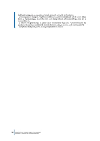 Sur la base de ce diagnostic, nos propositions en faveur de la recherche partenariale sont les suivantes :
          - la mise en place d’une stratégie et d’un pilotage consolidés au niveau interministériel, dans le cadre de la vision globale
          donnée par l’Agenda stratégique de recherche, croisée avec la stratégie nationale de l’innovation telle que définie dans la
          recommandation 17,
          - la définition d’un opérateur unique de gestion, la partie innovation de la BPI, à même d’harmoniser l’ensemble des
          procédures et de garantir une consolidation de l’ensemble des moyens publics, en cohérence avec la recommandation 18,
          - la simplification des dispositifs, une fois les deux points précédents mis en œuvre.




84   L’INNOVATION : UN ENJEU MAJEUR POUR LA FRANCE
     Dynamiser la croissance des entreprises innovantes
 