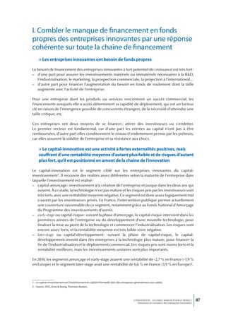 I. Combler le manque de financement en fonds
propres des entreprises innovantes par une réponse
cohérente sur toute la chaîne de financement
     > Les entreprises innovantes ont besoin de fonds propres

Le besoin de financement des entreprises innovantes à fort potentiel de croissance est très fort :
– d’une part pour assurer les investissements matériels ou immatériels nécessaires à la R&D,
   l’industrialisation, le marketing, la prospection commerciale, la projection à l’international…
– d’autre part pour financer l’augmentation du besoin en fonds de roulement dont la taille
   augmente avec l’activité de l’entreprise.

Pour une entreprise dont les produits ou services rencontrent un succès commercial, les
financements auxquels elle a accès déterminent sa rapidité de déploiement, qui est un facteur
clé en raison de l’émergence possible de concurrents étrangers, de la nécessité d’atteindre une
taille critique, etc.

Ces entreprises ont deux moyens de se financer : attirer des investisseurs ou s’endetter.
Le premier vecteur est fondamental, car d’une part les entrées au capital n’ont pas à être
remboursées, d’autre part elles conditionnent le niveau d’endettement permis par les prêteurs,
car elles assurent la solidité de l’entreprise et sa résistance aux chocs.

     > Le capital-innovation est une activité à fortes externalités positives, mais
     souffrant d’une rentabilité moyenne d’autant plus faible et de risques d’autant
     plus fort, qu’il est positionné en amont de la chaîne de l’innovation

Le capital-innovation est le segment ciblé sur les entreprises innovantes du capital-
investissement1. Il recouvre des réalités assez différentes selon la maturité de l’entreprise dans
laquelle l’investissement est réalisé :
– capital-amorçage : investissement à la création de l’entreprise et jusque dans les deux ans qui
   suivent. À ce stade, la technologie n’est pas mature et les risques pris par les investisseurs sont
   très forts, avec une rentabilité moyenne négative. Ce segment est donc assez logiquement mal
   couvert par les investisseurs privés. En France, l’intervention publique permet actuellement
   une couverture raisonnable de ce segment, notamment grâce au Fonds National d’Amorçage
   du Programme des investissements d’avenir.
– early-stage ou capital-risque : suivant la phase d’amorçage, le capital-risque intervient dans les
   premières années de l’entreprise ou du développement d’une nouvelle technologie, pour
   finaliser la mise au point de la technologie et commencer l’industrialisation. Les risques sont
   encore assez forts, et la rentabilité moyenne est très faible voire négative.
– later-stage ou capital-développement : suivant la phase de capital-risque, le capital-
   développement investit dans des entreprises à la technologie plus mature, pour financer la
   fin de l’industrialisation et le déploiement commercial. Les risques pris sont moins forts et la
   rentabilité meilleure, mais les investissements unitaires sont plus importants.

En 2010, les segments amorçage et early-stage avaient une rentabilité de -2,7 % en France (-1,9 %
en Europe) et le segment later-stage avait une rentabilité de 6,6 % en France (3,9 % en Europe)2.



1 – Le capital-investissement est l’investissement en capital intermédié dans des entreprises généralement non cotées.
2 – Source : AFIC, Ernst & Young, Thomson Reuters.




                                                                                           L’INNOVATION : UN ENJEU MAJEUR POUR LA FRANCE            87
                                                                                               Dynamiser la croissance des entreprises innovantes
 