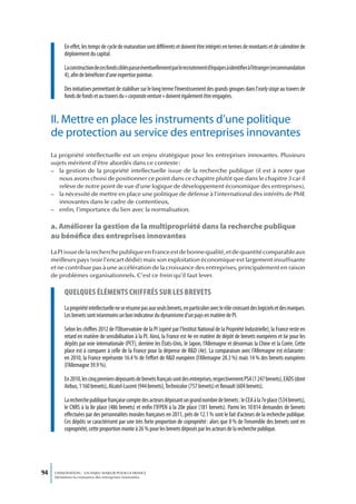 En effet, les temps de cycle de maturation sont différents et doivent être intégrés en termes de montants et de calendrier de
           déploiement du capital.

           La construction de ces fonds ciblés passe éventuellement par le recrutement d’équipes à identifier à l’étranger (recommandation
           4), afin de bénéficier d’une expertise pointue.

           Des initiatives permettant de stabiliser sur le long terme l’investissement des grands groupes dans l’early stage au travers de
           fonds de fonds et au travers du « corporate venture » doivent également être engagées.


     II. Mettre en place les instruments d’une politique
     de protection au service des entreprises innovantes
     La propriété intellectuelle est un enjeu stratégique pour les entreprises innovantes. Plusieurs
     sujets méritent d’être abordés dans ce contexte :
     – la gestion de la propriété intellectuelle issue de la recherche publique (il est à noter que
        nous avons choisi de positionner ce point dans ce chapitre plutôt que dans le chapitre 3 car il
        relève de notre point de vue d’une logique de développement économique des entreprises),
     – la nécessité de mettre en place une politique de défense à l’international des intérêts de PME
        innovantes dans le cadre de contentieux,
     – enfin, l’importance du lien avec la normalisation.

     a. Améliorer la gestion de la multipropriété dans la recherche publique
     au bénéfice des entreprises innovantes
     La PI issue de la recherche publique en France est de bonne qualité, et de quantité comparable aux
     meilleurs pays (voir l’encart dédié) mais son exploitation économique est largement insuffisante
     et ne contribue pas à une accélération de la croissance des entreprises, principalement en raison
     de problèmes organisationnels. C’est ce frein qu’il faut lever.

           queLques éLéments chiffrés sur Les brevets
           La propriété intellectuelle ne se résume pas aux seuls brevets, en particulier avec le rôle croissant des logiciels et des marques.
           Les brevets sont néanmoins un bon indicateur du dynamisme d’un pays en matière de PI.

           Selon les chiffres 2012 de l’Observatoire de la PI (opéré par l’Institut National de la Propriété Industrielle), la France reste en
           retard en matière de sensibilisation à la PI. Ainsi, la France est 4e en matière de dépôt de brevets européens et 6e pour les
           dépôts par voie internationale (PCT), derrière les États-Unis, le Japon, l’Allemagne et désormais la Chine et la Corée. Cette
           place est à comparer à celle de la France pour la dépense de R&D (4e). La comparaison avec l’Allemagne est éclairante :
           en 2010, la France représente 16.4 % de l’effort de R&D européen (l’Allemagne 28.3 %) mais 14 % des brevets européens
           (l’Allemagne 39.9 %).

           En 2010, les cinq premiers déposants de brevets français sont des entreprises, respectivement PSA (1 247 brevets), EADS (dont
           Airbus, 1 160 brevets), Alcatel-Lucent (944 brevets), Technicolor (757 brevets) et Renault (604 brevets).

           La recherche publique française compte des acteurs déposant un grand nombre de brevets : le CEA à la 7e place (534 brevets),
           le CNRS à la 8e place (486 brevets) et enfin l’IFPEN à la 20e place (181 brevets). Parmi les 10 814 demandes de brevets
           effectuées par des personnalités morales françaises en 2011, près de 12.1 % sont le fait d’acteurs de la recherche publique.
           Ces dépôts se caractérisent par une très forte proportion de copropriété : alors que 8 % de l’ensemble des brevets sont en
           copropriété, cette proportion monte à 26 % pour les brevets déposés par les acteurs de la recherche publique.




94    L’INNOVATION : UN ENJEU MAJEUR POUR LA FRANCE
      Dynamiser la croissance des entreprises innovantes
 
